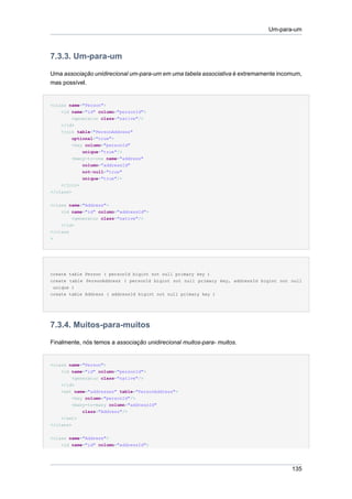 Um-para-um



7.3.3. Um-para-um

Uma associação unidirecional um-para-um em uma tabela associativa é extremamente incomum,
mas possível.


<class name="Person">
    <id name="id" column="personId">
         <generator class="native"/>
    </id>
    <join table="PersonAddress"
         optional="true">
         <key column="personId"
             unique="true"/>
         <many-to-one name="address"
             column="addressId"
             not-null="true"
             unique="true"/>
    </join>
</class>

<class name="Address">
    <id name="id" column="addressId">
        <generator class="native"/>
    </id>
</class
>




create table Person ( personId bigint not null primary key )
create table PersonAddress ( personId bigint not null primary key, addressId bigint not null
 unique )
create table Address ( addressId bigint not null primary key )




7.3.4. Muitos-para-muitos

Finalmente, nós temos a associação unidirecional muitos-para- muitos.


<class name="Person">
    <id name="id" column="personId">
        <generator class="native"/>
    </id>
    <set name="addresses" table="PersonAddress">
        <key column="personId"/>
        <many-to-many column="addressId"
             class="Address"/>
    </set>
</class>


<class name="Address">
    <id name="id" column="addressId">




                                                                                        135
 