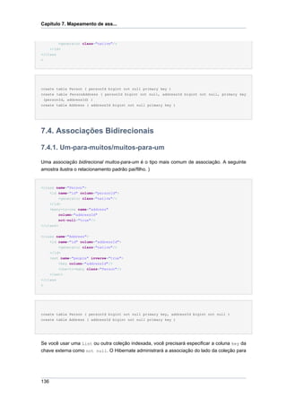 Capítulo 7. Mapeamento de ass...


          <generator class="native"/>
    </id>
</class
>




create table Person ( personId bigint not null primary key )
create table PersonAddress ( personId bigint not null, addressId bigint not null, primary key
 (personId, addressId) )
create table Address ( addressId bigint not null primary key )




7.4. Associações Bidirecionais

7.4.1. Um-para-muitos/muitos-para-um

Uma associação bidirecional muitos-para-um é o tipo mais comum de associação. A seguinte
amostra ilustra o relacionamento padrão pai/filho. )


<class name="Person">
      <id name="id" column="personId">
          <generator class="native"/>
      </id>
      <many-to-one name="address"
          column="addressId"
          not-null="true"/>
</class>


<class name="Address">
    <id name="id" column="addressId">
        <generator class="native"/>
    </id>
    <set name="people" inverse="true">
        <key column="addressId"/>
        <one-to-many class="Person"/>
    </set>
</class
>




create table Person ( personId bigint not null primary key, addressId bigint not null )
create table Address ( addressId bigint not null primary key )




Se você usar uma List ou outra coleção indexada, você precisará especificar a coluna key da
chave externa como not null. O Hibernate administrará a associação do lado da coleção para




136
 