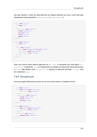 Um-para-um



que seja mantido o índice de cada elemento da coleção (fazendo com que o outro lado seja
virtualmente inverso ajustando update="false" e insert="false"):


<class name="Person">
   <id name="id"/>
   ...
   <many-to-one name="address"
       column="addressId"
       not-null="true"
       insert="false"
       update="false"/>
</class>


<class name="Address">
   <id name="id"/>
   ...
   <list name="people">
       <key column="addressId" not-null="true"/>
       <list-index column="peopleIdx"/>
       <one-to-many class="Person"/>
   </list>
</class
>




Caso uma coluna chave externa adjacente for NOT NULL, é importante que você defina not-
null="true" no elemento <key> no mapeamento na coleção se a coluna de chave externa para
NOT NULL. Não declare como not-null="true" apenas um elemento aninhado <column>, mas
sim o elemento <key>.


7.4.2. Um-para-um

Uma associação bidirecional um para um em uma chave externa é bastante comum:


<class name="Person">
    <id name="id" column="personId">
        <generator class="native"/>
    </id>
    <many-to-one name="address"
          column="addressId"
          unique="true"
          not-null="true"/>
</class>


<class name="Address">
     <id name="id" column="addressId">
         <generator class="native"/>
     </id>
    <one-to-one name="person"
          property-ref="address"/>
</class
>




                                                                                    137
 