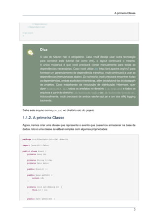 A primeira Classe


        </dependency>
    </dependencies>

</project
>




              Dica

              O uso do Maven não é obrigatório. Caso você deseje usar outra tecnologia
              para construir este tutorial (tal como Ant), o layout continuará o mesmo.
              A única mudança é que você precisará contar manualmente para todas as
              dependências necessárias. Caso você utilize Ivy [http://ant.apache.org/ivy/] para
              fornecer um gerenciamento de dependência transitiva, você continuará a usar as
              dependências mencionadas abaixo. Do contrário, você precisará encontrar todas
              as dependências, ambas explícitas e transitivas, além de adicioná-las às classpath
              de projetos. Caso trabalhando da vinculação de distribuição Hibernate, quer
              dizer hibernate3.jar, todos os artefatos no diretório lib/required e todos os
              arquivos a partir do diretório lib/bytecode/cglib ou lib/bytecode/javassist.
              Adicionalmente, você precisará de ambos servlet-api jar e um dos slf4j logging
              backends.


Salve este arquivo como pom.xml no diretório raiz do projeto.

1.1.2. A primeira Classe
Agora, iremos criar uma classe que representa o evento que queremos armazenar na base de
dados. Isto é uma classe JavaBean simples com algumas propriedades:


package org.hibernate.tutorial.domain;


import java.util.Date;


public class Event {
    private Long id;


    private String title;
    private Date date;


    public Event() {}


    public Long getId() {
        return id;
    }


    private void setId(Long id) {
        this.id = id;
    }


    public Date getDate() {




                                                                                              3
 