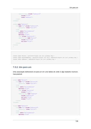 Um para um


        <many-to-many column="addressId"
              unique="true"
              class="Address"/>
    </set>
</class>

<class name="Address">
    <id name="id" column="addressId">
        <generator class="native"/>
    </id>
    <join table="PersonAddress"
        inverse="true"
        optional="true">
        <key column="addressId"/>
        <many-to-one name="person"
            column="personId"
            not-null="true"/>
    </join>
</class
>




create table Person ( personId bigint not null primary key )
create table PersonAddress ( personId bigint not null, addressId bigint not null primary key )
create table Address ( addressId bigint not null primary key )




7.5.2. Um para um

Uma associação bidirecional um-para-um em uma tabela de união é algo bastante incomum,
mas possível.


<class name="Person">
    <id name="id" column="personId">
        <generator class="native"/>
    </id>
    <join table="PersonAddress"
        optional="true">
        <key column="personId"
            unique="true"/>
        <many-to-one name="address"
              column="addressId"
              not-null="true"
              unique="true"/>
    </join>
</class>


<class name="Address">
    <id name="id" column="addressId">
        <generator class="native"/>
    </id>
    <join table="PersonAddress"
        optional="true"




                                                                                          139
 