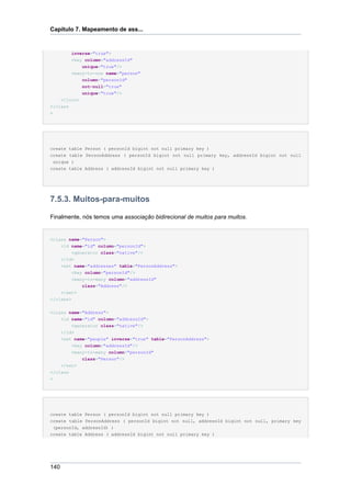 Capítulo 7. Mapeamento de ass...


          inverse="true">
        <key column="addressId"
            unique="true"/>
        <many-to-one name="person"
            column="personId"
            not-null="true"
            unique="true"/>
    </join>
</class
>




create table Person ( personId bigint not null primary key )
create table PersonAddress ( personId bigint not null primary key, addressId bigint not null
 unique )
create table Address ( addressId bigint not null primary key )




7.5.3. Muitos-para-muitos

Finalmente, nós temos uma associação bidirecional de muitos para muitos.


<class name="Person">
      <id name="id" column="personId">
          <generator class="native"/>
      </id>
      <set name="addresses" table="PersonAddress">
          <key column="personId"/>
          <many-to-many column="addressId"
               class="Address"/>
      </set>
</class>

<class name="Address">
    <id name="id" column="addressId">
        <generator class="native"/>
    </id>
    <set name="people" inverse="true" table="PersonAddress">
        <key column="addressId"/>
        <many-to-many column="personId"
               class="Person"/>
      </set>
</class
>




create table Person ( personId bigint not null primary key )
create table PersonAddress ( personId bigint not null, addressId bigint not null, primary key
 (personId, addressId) )
create table Address ( addressId bigint not null primary key )




140
 