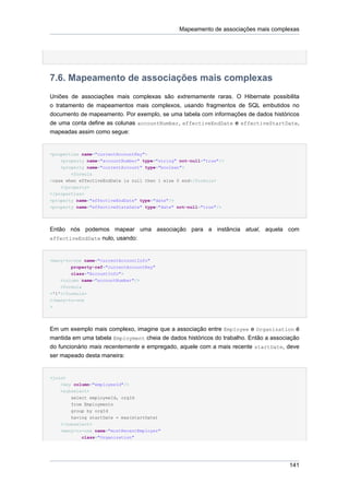 Mapeamento de associações mais complexas




7.6. Mapeamento de associações mais complexas
Uniões de associações mais complexas são extremamente raras. O Hibernate possibilita
o tratamento de mapeamentos mais complexos, usando fragmentos de SQL embutidos no
documento de mapeamento. Por exemplo, se uma tabela com informações de dados históricos
de uma conta define as colunas accountNumber, effectiveEndDate e effectiveStartDate,
mapeadas assim como segue:


<properties name="currentAccountKey">
    <property name="accountNumber" type="string" not-null="true"/>
    <property name="currentAccount" type="boolean">
        <formula
>case when effectiveEndDate is null then 1 else 0 end</formula>
    </property>
</properties>
<property name="effectiveEndDate" type="date"/>
<property name="effectiveStateDate" type="date" not-null="true"/>




Então nós podemos mapear uma associação para a instância atual, aquela com
effectiveEndDate nulo, usando:



<many-to-one name="currentAccountInfo"
        property-ref="currentAccountKey"
        class="AccountInfo">
    <column name="accountNumber"/>
    <formula
>'1'</formula>
</many-to-one
>




Em um exemplo mais complexo, imagine que a associação entre Employee e Organization é
mantida em uma tabela Employment cheia de dados históricos do trabalho. Então a associação
do funcionário mais recentemente e empregado, aquele com a mais recente startDate, deve
ser mapeado desta maneira:


<join>
    <key column="employeeId"/>
    <subselect>
        select employeeId, orgId
        from Employments
        group by orgId
        having startDate = max(startDate)
    </subselect>
    <many-to-one name="mostRecentEmployer"
            class="Organization"




                                                                                      141
 