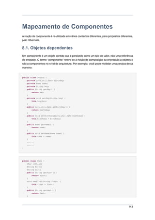 Mapeamento de Componentes
A noção de componente é re-utilizada em vários contextos diferentes, para propósitos diferentes,
pelo Hibernate.


8.1. Objetos dependentes
Um componente é um objeto contido que é persistido como um tipo de valor, não uma referência
de entidade. O termo "componente" refere-se à noção de composição da orientação a objetos e
não a componentes no nível de arquitetura. Por exemplo, você pode modelar uma pessoa desta
maneira:


public class Person {
    private java.util.Date birthday;
    private Name name;
    private String key;
    public String getKey() {
        return key;
    }
    private void setKey(String key) {
        this.key=key;
    }
    public java.util.Date getBirthday() {
        return birthday;
    }
    public void setBirthday(java.util.Date birthday) {
        this.birthday = birthday;
    }
    public Name getName() {
        return name;
    }
    public void setName(Name name) {
        this.name = name;
    }
    ......
    ......
}




public class Name {
    char initial;
    String first;
    String last;
    public String getFirst() {
        return first;
    }
    void setFirst(String first) {
        this.first = first;
    }
    public String getLast() {
        return last;
    }




                                                                                            143
 