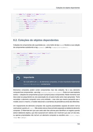 Coleções de objetos dependentes


    <id name="Key" column="pid" type="string">
        <generator class="uuid"/>
    </id>
    <property name="birthday" type="date"/>
    <component name="Name" class="eg.Name" unique="true">
        <parent name="namedPerson"/> <!-- reference back to the Person -->
        <property name="initial"/>
        <property name="first"/>
        <property name="last"/>
    </component>
</class
>




8.2. Coleções de objetos dependentes
Coleções de componentes são suportadas (ex.: uma matriz de tipo Name). Declare a sua coleção
de componentes substituindo a tag<element> pela tag <composite-element>.


<set name="someNames" table="some_names" lazy="true">
    <key column="id"/>
    <composite-element class="eg.Name"
> <!-- class attribute required -->
        <property name="initial"/>
        <property name="first"/>
        <property name="last"/>
    </composite-element>
</set
>




              Importante

              Se você definir um Set de elementos compostos, é muito importante implementar
              equals() e hashCode() corretamente.



Elementos compostos podem conter componentes mas não coleções. Se o seu elemento
composto tiver componentes , use a tag <nested-composite-element>. Este é um caso bastante
exótico – coleções de componentes que por si própria possui componentes. Neste momento você
deve estar se perguntando se uma associação de um-para-muitos seria mais apropriada. Tente
remodelar o elemento composto como uma entidade – mas note que mesmo pensando que o
modelo Java é o mesmo, o modelo relacional e a semântica de persistência ainda são diferentes.

Um mapeamento de elemento composto não suporta propriedades capazes de serem null se
você estiver usando um <set>. Não existe coluna chave primária separada na tabela de elemento
composto. O Hibernate tem que usar cada valor das colunas para identificar um registro quando
estiver deletando objetos, que não é possível com valores null. Você tem que usar um dos dois,
ou apenas propriedades não null em um elemento composto ou escolher uma <list>, <map>,
<bag> ou <idbag>.



                                                                                          145
 