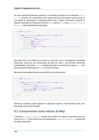 Capítulo 8. Mapeamento de Com...



Um caso especial de elemento composto é um elemento composto com um elemento <many-
to-one> aninhado. Um mapeamento como este permite que você mapeie colunas extras de
uma tabela de associação de muitos-para-muitos para a classe de elemento composto. A
seguinte associação de muitos-para-muitos de Order para um Item onde purchaseDate, price
e quantity são propriedades da associação:


<class name="eg.Order" .... >
    ....
    <set name="purchasedItems" table="purchase_items" lazy="true">
         <key column="order_id">
         <composite-element class="eg.Purchase">
             <property name="purchaseDate"/>
             <property name="price"/>
             <property name="quantity"/>
             <many-to-one name="item" class="eg.Item"/> <!-- class attribute is optional -->
         </composite-element>
    </set>
</class
>




Não pode haver uma referência de compra no outro lado, para a navegação da associação
bidirecional. Lembre-se que componentes são tipos por valor e não permitem referências
compartilhadas. Uma classe Purchase simples pode estar no conjunto de uma classe Order, mas
ela não pode ser referenciada por Item no mesmo momento.

Até mesmo associações ternárias (ou quaternária, etc) são possíveis:


<class name="eg.Order" .... >
    ....
    <set name="purchasedItems" table="purchase_items" lazy="true">
         <key column="order_id">
         <composite-element class="eg.OrderLine">
             <many-to-one name="purchaseDetails class="eg.Purchase"/>
             <many-to-one name="item" class="eg.Item"/>
         </composite-element>
    </set>
</class
>




Elementos compostos podem aparecer em pesquisas usando a mesma sintaxe assim como
associações para outras entidades.


8.3. Componentes como índices de Map
O elemento <composite-map-key> permite você mapear uma classe componente como uma
chave de um Map. Tenha certeza que você sobrescreveu hashCode() e equals() corretamente
na classe componente.




146
 