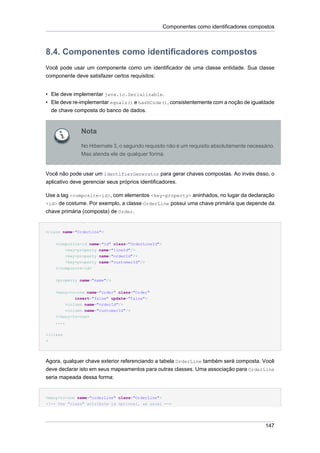Componentes como identificadores compostos



8.4. Componentes como identificadores compostos
Você pode usar um componente como um identificador de uma classe entidade. Sua classe
componente deve satisfazer certos requisitos:


• Ele deve implementar java.io.Serializable.
• Ele deve re-implementar equals() e hashCode(), consistentemente com a noção de igualdade
  de chave composta do banco de dados.


                Nota

                No Hibernate 3, o segundo requisito não é um requisito absolutamente necessário.
                Mas atenda ele de qualquer forma.


Você não pode usar um IdentifierGenerator para gerar chaves compostas. Ao invés disso, o
aplicativo deve gerenciar seus próprios identificadores.

Use a tag <composite-id>, com elementos <key-property> aninhados, no lugar da declaração
<id> de costume. Por exemplo, a classe OrderLine possui uma chave primária que depende da
chave primária (composta) de Order.


<class name="OrderLine">


    <composite-id name="id" class="OrderLineId">
          <key-property name="lineId"/>
          <key-property name="orderId"/>
        <key-property name="customerId"/>
    </composite-id>


    <property name="name"/>


    <many-to-one name="order" class="Order"
             insert="false" update="false">
         <column name="orderId"/>
         <column name="customerId"/>
    </many-to-one>
    ....


</class
>




Agora, qualquer chave exterior referenciando a tabela OrderLine também será composta. Você
deve declarar isto em seus mapeamentos para outras classes. Uma associação para OrderLine
seria mapeada dessa forma:


<many-to-one name="orderLine" class="OrderLine">
<!-- the "class" attribute is optional, as usual -->




                                                                                            147
 