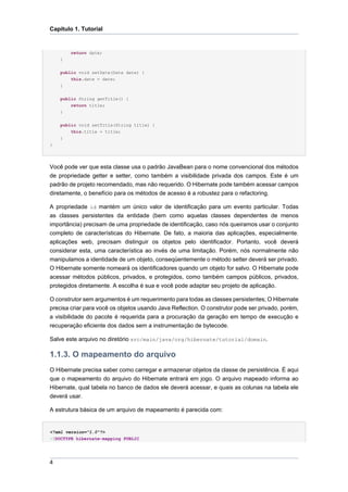 Capítulo 1. Tutorial


        return date;
    }

    public void setDate(Date date) {
        this.date = date;
    }

    public String getTitle() {
        return title;
    }


    public void setTitle(String title) {
        this.title = title;
    }
}




Você pode ver que esta classe usa o padrão JavaBean para o nome convencional dos métodos
de propriedade getter e setter, como também a visibilidade privada dos campos. Este é um
padrão de projeto recomendado, mas não requerido. O Hibernate pode também acessar campos
diretamente, o benefício para os métodos de acesso é a robustez para o refactoring.

A propriedade id mantém um único valor de identificação para um evento particular. Todas
as classes persistentes da entidade (bem como aquelas classes dependentes de menos
importância) precisam de uma propriedade de identificação, caso nós queiramos usar o conjunto
completo de características do Hibernate. De fato, a maioria das aplicações, especialmente.
aplicações web, precisam distinguir os objetos pelo identificador. Portanto, você deverá
considerar esta, uma característica ao invés de uma limitação. Porém, nós normalmente não
manipulamos a identidade de um objeto, conseqüentemente o método setter deverá ser privado.
O Hibernate somente nomeará os identificadores quando um objeto for salvo. O Hibernate pode
acessar métodos públicos, privados, e protegidos, como também campos públicos, privados,
protegidos diretamente. A escolha é sua e você pode adaptar seu projeto de aplicação.

O construtor sem argumentos é um requerimento para todas as classes persistentes; O Hibernate
precisa criar para você os objetos usando Java Reflection. O construtor pode ser privado, porém,
a visibilidade do pacote é requerida para a procuração da geração em tempo de execução e
recuperação eficiente dos dados sem a instrumentação de bytecode.

Salve este arquivo no diretório src/main/java/org/hibernate/tutorial/domain.

1.1.3. O mapeamento do arquivo
O Hibernate precisa saber como carregar e armazenar objetos da classe de persistência. É aqui
que o mapeamento do arquivo do Hibernate entrará em jogo. O arquivo mapeado informa ao
Hibernate, qual tabela no banco de dados ele deverá acessar, e quais as colunas na tabela ele
deverá usar.

A estrutura básica de um arquivo de mapeamento é parecida com:


<?xml version="1.0"?>
<!DOCTYPE hibernate-mapping PUBLIC




4
 