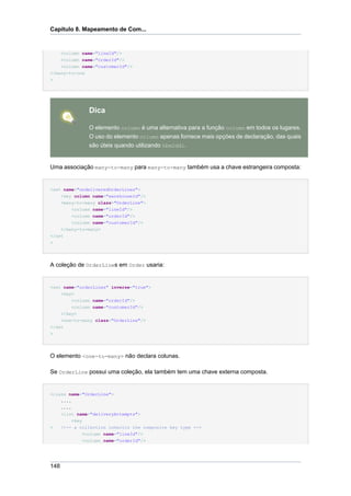 Capítulo 8. Mapeamento de Com...


      <column name="lineId"/>
    <column name="orderId"/>
    <column name="customerId"/>
</many-to-one
>




                Dica

                O elemento column é uma alternativa para a função column em todos os lugares.
                O uso do elemento column apenas fornece mais opçöes de declaração, das quais
                são úteis quando utilizando hbm2ddl.


Uma associação many-to-many para many-to-many também usa a chave estrangeira composta:


<set name="undeliveredOrderLines">
    <key column name="warehouseId"/>
      <many-to-many class="OrderLine">
          <column name="lineId"/>
          <column name="orderId"/>
          <column name="customerId"/>
    </many-to-many>
</set
>




A coleção de OrderLines em Order usaria:


<set name="orderLines" inverse="true">
    <key>
        <column name="orderId"/>
        <column name="customerId"/>
    </key>
    <one-to-many class="OrderLine"/>
</set
>




O elemento <one-to-many> não declara colunas.

Se OrderLine possui uma coleção, ela também tem uma chave externa composta.


<class name="OrderLine">
    ....
    ....
    <list name="deliveryAttempts">
         <key
>   <!-- a collection inherits the composite key type -->
              <column name="lineId"/>
              <column name="orderId"/>




148
 