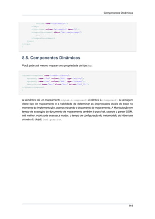 Componentes Dinâmicos


           <column name="customerId"/>
        </key>
        <list-index column="attemptId" base="1"/>
        <composite-element class="DeliveryAttempt">
            ...
        </composite-element>
    </set>
</class
>




8.5. Componentes Dinâmicos
Você pode até mesmo mapear uma propriedade do tipo Map:


<dynamic-component name="userAttributes">
    <property name="foo" column="FOO" type="string"/>
    <property name="bar" column="BAR" type="integer"/>
    <many-to-one name="baz" class="Baz" column="BAZ_ID"/>
</dynamic-component
>




A semântica de um mapeamento <dynamic-component> é idêntica à <component>. A vantagem
deste tipo de mapeamento é a habilidade de determinar as propriedades atuais do bean no
momento da implementação, apenas editando o documento de mapeamento. A Manipulação em
tempo de execução do documento de mapeamento também é possível, usando o parser DOM.
Até melhor, você pode acessar,e mudar, o tempo de configuração do metamodelo do Hibernate
através do objeto Configuration.




                                                                                     149
 