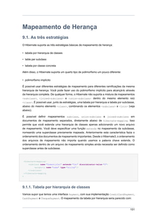 Mapeamento de Herança
9.1. As três estratégias
O Hibernate suporta as três estratégias básicas de mapeamento de herança:


• tabela por hierarquia de classes

• table per subclass

• tabela por classe concreta

Além disso, o Hibernate suporta um quarto tipo de polimorfismo um pouco diferente:


• polimorfismo implícito

É possível usar diferentes estratégias de mapeamento para diferentes ramificações da mesma
hierarquia de herança. Você pode fazer uso do polimorfismo implícito para alcançá-lo através
da hierarquia completa. De qualquer forma, o Hibernate não suporta a mistura de mapeamentos
<subclass>, <joined-subclass> e <union-subclass> dentro do mesmo elemento raíz
<class>. É possível usar, junto às estratégias, uma tabela por hierarquia e tabela por subclasse,
abaixo do mesmo elemento <class>, combinando os elementos <subclass> e <join> (veja
abaixo).

É possível definir mapeamentos subclass, union-subclass e joined-subclass em
documentos de mapeamento separados, diretamente abaixo de hibernate-mapping. Isso
permite que você estenda uma hierarquia de classes apenas adicionando um novo arquivo
de mapeamento. Você deve especificar uma função extends no mapeamento da subclasse,
nomeando uma superclasse previamente mapeada. Anteriormente esta característica fazia o
ordenamento dos documentos de mapeamento importantes. Desde o Hibernate3, o ordenamento
dos arquivos de mapeamento não importa quando usamos a palavra chave extends. O
ordenamento dentro de um arquivo de mapeamento simples ainda necessita ser definido como
superclasse antes de subclasse.



 <hibernate-mapping>
     <subclass name="DomesticCat" extends="Cat" discriminator-value="D">
          <property name="name" type="string"/>
     </subclass>
 </hibernate-mapping
>




9.1.1. Tabela por hierarquia de classes
Vamos supor que temos uma interface Payment, com sua implementação CreditCardPayment,
CashPayment e ChequePayment. O mapeamento da tabela por hierarquia seria parecido com:



                                                                                             151
 