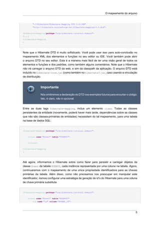 O mapeamento do arquivo


        "-//Hibernate/Hibernate Mapping DTD 3.0//EN"
        "http://hibernate.sourceforge.net/hibernate-mapping-3.0.dtd">

<hibernate-mapping package="org.hibernate.tutorial.domain">
[...]
</hibernate-mapping
>




Note que o Hibernate DTD é muito sofisticado. Você pode usar isso para auto-conclusão no
mapeamento XML dos elementos e funções no seu editor ou IDE. Você também pode abrir
o arquivo DTD no seu editor. Esta é a maneira mais fácil de ter uma visão geral de todos os
elementos e funções e dos padrões, como também alguns comentários. Note que o Hibernate
não irá carregar o arquivo DTD da web, e sim da classpath da aplicação. O arquivo DTD está
incluído no hibernate-core.jar (como também no hibernate3.jar, caso usando a vinculação
de distribuição.



               Importante

               Nós omitiremos a declaração do DTD nos exemplos futuros para encurtar o código.
               Isto, é claro, não é opcional.


Entre as duas tags hibernate-mapping, inclua um elemento class. Todas as classes
persistentes da entidade (novamente, poderá haver mais tarde, dependências sobre as classes
que não são classes-primárias de entidades) necessitam do tal mapeamento, para uma tabela
na base de dados SQL:


<hibernate-mapping package="org.hibernate.tutorial.domain">

    <class name="Event" table="EVENTS">


    </class>


</hibernate-mapping
>




Até agora, informamos o Hibernate sobre como fazer para persistir e carregar objetos da
classe Event da tabela EVENTS, cada instância representada por uma coluna na tabela. Agora,
continuaremos com o mapeamento de uma única propriedade identificadora para as chaves
primárias da tabela. Além disso, como não precisamos nos preocupar em manipular este
identificador, iremos configurar uma estratégia de geração de id’s do Hibernate para uma coluna
de chave primária substituta:


<hibernate-mapping package="org.hibernate.tutorial.domain">


    <class name="Event" table="EVENTS">
        <id name="id" column="EVENT_ID">




                                                                                             5
 