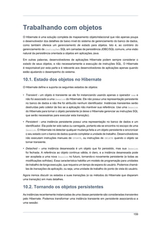 Trabalhando com objetos
O Hibernate é uma solução completa de mapeamento objeto/relacional que não apenas poupa
o desenvolvedor dos detalhes de baixo nível do sistema de gerenciamento do banco de dados,
como também oferece um gerenciamento de estado para objetos. Isto é, ao contrário do
gerenciamento de instruções SQL em camadas de persistência JDBC/SQL comuns, uma visão
natural da persistência orientada a objetos em aplicações Java.

Em outras palavras, desenvolvedores de aplicações Hibernate podem sempre considerar o
estado de seus objetos, e não necessariamente a execução de instruções SQL. O Hibernate
é responsável por esta parte e é relevante aos desenvolvedores de aplicações apenas quando
estão ajustando o desempenho do sistema.

10.1. Estado dos objetos no Hibernate
O Hibernate define e suporta os seguintes estados de objetos:

• Transient - um objeto é transiente se ele foi instanciando usando apenas o operador new e
  não foi associado a uma Session do Hibernate. Ele não possui uma representação persistente
  no banco de dados e não lhe foi atribuído nenhum identificador. Instâncias transientes serão
  destruídas pelo coletor de lixo se a aplicação não mantiver sua referência. Use uma Session
  do Hibernate para tornar o objeto persistente (e deixe o Hibernate gerenciar as instruções SQL
  que serão necessárias para executar esta transição).

• Persistent - uma instância persistente possui uma representação no banco de dados e um
  identificador. Ela pode ter sido salva ou carregada, portanto ela se encontra no escopo de uma
  Session. O Hibernate irá detectar qualquer mudança feita a um objeto persistente e sincronizar
  o seu estado com o banco de dados quando completar a unidade de trabalho. Desenvolvedores
  não executam instruções manuais de UPDATE, ou instruções de DELETE quando o objeto se
  tornar transiente.

• Detached – uma instância desanexada é um objeto que foi persistido, mas sua Session
  foi fechada. A referência ao objeto continua válida, é claro, e a instância desanexada pode
  ser acoplada a uma nova Session no futuro, tornando-o novamente persistente (e todas as
  modificações sofridas). Essa característica habilita um modelo de programação para unidades
  de trabalho de longa execução, que requeira um tempo de espera do usuário. Podemos chamá-
  las de transações da aplicação, ou seja, uma unidade de trabalho do ponto de vista do usuário.

Agora iremos discutir os estados e suas transições (e os métodos do Hibernate que disparam
uma transição) em mais detalhes.

10.2. Tornando os objetos persistentes
As instâncias recentemente instanciadas de uma classe persistente são consideradas transientes
pelo Hibernate. Podemos transformar uma instância transiente em persistente associando-a a
uma sessão:



                                                                                            159
 