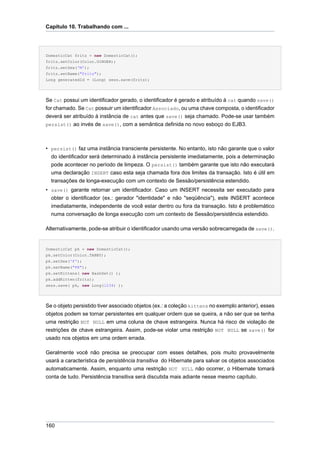 Capítulo 10. Trabalhando com ...




DomesticCat fritz = new DomesticCat();
fritz.setColor(Color.GINGER);
fritz.setSex('M');
fritz.setName("Fritz");
Long generatedId = (Long) sess.save(fritz);




Se Cat possui um identificador gerado, o identificador é gerado e atribuído à cat quando save()
for chamado. Se Cat possuir um identificador Associado, ou uma chave composta, o identificador
deverá ser atribuído à instância de cat antes que save() seja chamado. Pode-se usar também
persist() ao invés de save(), com a semântica definida no novo esboço do EJB3.




• persist() faz uma instância transciente persistente. No entanto, isto não garante que o valor
  do identificador será determinado à instância persistente imediatamente, pois a determinação
  pode acontecer no período de limpeza. O persist() também garante que isto não executará
  uma declaração INSERT caso esta seja chamada fora dos limites da transação. Isto é útil em
  transações de longa-execução com um contexto de Sessão/persistência estendido.
• save() garante retornar um identificador. Caso um INSERT necessita ser executado para
  obter o identificador (ex.: gerador "identidade" e não "seqüência"), este INSERT acontece
  imediatamente, independente de você estar dentro ou fora da transação. Isto é problemático
  numa conversação de longa execução com um contexto de Sessão/persistência estendido.

Alternativamente, pode-se atribuir o identificador usando uma versão sobrecarregada de save().


DomesticCat pk = new DomesticCat();
pk.setColor(Color.TABBY);
pk.setSex('F');
pk.setName("PK");
pk.setKittens( new HashSet() );
pk.addKitten(fritz);
sess.save( pk, new Long(1234) );




Se o objeto persistido tiver associado objetos (ex.: a coleção kittens no exemplo anterior), esses
objetos podem se tornar persistentes em qualquer ordem que se queira, a não ser que se tenha
uma restrição NOT NULL em uma coluna de chave estrangeira. Nunca há risco de violação de
restrições de chave estrangeira. Assim, pode-se violar uma restrição NOT NULL se save() for
usado nos objetos em uma ordem errada.

Geralmente você não precisa se preocupar com esses detalhes, pois muito provavelmente
usará a característica de persistência transitiva do Hibernate para salvar os objetos associados
automaticamente. Assim, enquanto uma restrição NOT NULL não ocorrer, o Hibernate tomará
conta de tudo. Persistência transitiva será discutida mais adiante nesse mesmo capítulo.




160
 