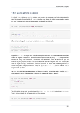 Carregando o objeto



10.3. Carregando o objeto
O método load() de uma Session oferece uma maneira de recuperar uma instância persistente
se o identificador for conhecido. O load() escolhe uma classe do objeto e carregará o estado
em uma instância mais recente dessa classe, em estado persistente.


Cat fritz = (Cat) sess.load(Cat.class, generatedId);




// you need to wrap primitive identifiers
long id = 1234;
DomesticCat pk = (DomesticCat) sess.load( DomesticCat.class, new Long(id) );




Alternativamente, pode-se carregar um estado em uma instância dada:


Cat cat = new DomesticCat();
// load pk's state into cat
sess.load( cat, new Long(pkId) );
Set kittens = cat.getKittens();




Repare que load() irá lançar uma exceção irrecuperável se não houver na tabela no banco de
dados um registro que combine. Se a classe for mapeada com um proxy, load() simplesmente
retorna um proxy não inicializado e realmente não chamará o banco de dados até que um
método do proxy seja invocado. Esse comportamento é muito útil para criar uma associação
com um objeto sem que realmente o carregue do bando de dados. Isto também permite que
sejam carregadas múltiplas instâncias como um grupo se o batch-size estiver definido para o
mapeamento da classe.

Se você não tiver certeza da existência do registro no banco, você deve usar o método get(),
que consulta o banco imediatamente e retorna um null se não existir o registro.


Cat cat = (Cat) sess.get(Cat.class, id);
if (cat==null) {
    cat = new Cat();
    sess.save(cat, id);
}
return cat;




Também pode-se carregar um objeto usando SELECT ... FOR UPDATE, usando um LockMode.
Veja a documentação da API para maiores informações.


Cat cat = (Cat) sess.get(Cat.class, id, LockMode.UPGRADE);




                                                                                         161
 