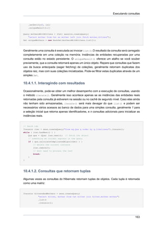 Executando consultas


    .setEntity(0, izi)
    .uniqueResult();]]

Query mothersWithKittens = (Cat) session.createQuery(
    "select mother from Cat as mother left join fetch mother.kittens");
Set uniqueMothers = new HashSet(mothersWithKittens.list());




Geralmente uma consulta é executada ao invocar list().O resultado da consulta será carregado
completamente em uma coleção na memória. Instâncias de entidades recuperadas por uma
consulta estão no estado persistente. O uniqueResult() oferece um atalho se você souber
previamente, que a consulta retornará apenas um único objeto. Repare que consultas que fazem
uso da busca antecipada (eager fetching) de coleções, geralmente retornam duplicatas dos
objetos raiz, mas com suas coleções inicializadas. Pode-se filtrar estas duplicatas através de um
simples Set.

10.4.1.1. Interagindo com resultados

Ocasionalmente, pode-se obter um melhor desempenho com a execução de consultas, usando
o método iterate(). Geralmente isso acontece apenas se as instâncias das entidades reais
retornadas pela consulta já estiverem na sessão ou no cachê de segundo nível. Caso elas ainda
não tenham sido armazenadas, iterate() será mais devagar do que list() e podem ser
necessários vários acessos ao banco de dados para uma simples consulta, geralmente 1 para
a seleção inicial que retorna apenas identificadores, e n consultas adicionais para inicializar as
instâncias reais.


// fetch ids
Iterator iter = sess.createQuery("from eg.Qux q order by q.likeliness").iterate();
while ( iter.hasNext() ) {
    Qux qux = (Qux) iter.next(); // fetch the object
    // something we couldnt express in the query
    if ( qux.calculateComplicatedAlgorithm() ) {
        // delete the current instance
        iter.remove();
        // dont need to process the rest
        break;
    }
}




10.4.1.2. Consultas que retornam tuplas

Algumas vezes as consultas do Hibernate retornam tuplas de objetos. Cada tupla é retornada
como uma matriz:


Iterator kittensAndMothers = sess.createQuery(
            "select kitten, mother from Cat kitten join kitten.mother mother")
            .list()
            .iterator();




                                                                                              163
 