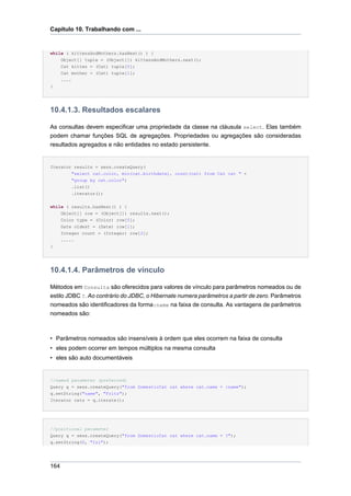 Capítulo 10. Trabalhando com ...


while ( kittensAndMothers.hasNext() ) {
      Object[] tuple = (Object[]) kittensAndMothers.next();
      Cat kitten = (Cat) tuple[0];
      Cat mother = (Cat) tuple[1];
      ....
}




10.4.1.3. Resultados escalares

As consultas devem especificar uma propriedade da classe na cláusula select. Elas também
podem chamar funções SQL de agregações. Propriedades ou agregações são consideradas
resultados agregados e não entidades no estado persistente.


Iterator results = sess.createQuery(
        "select cat.color, min(cat.birthdate), count(cat) from Cat cat " +
        "group by cat.color")
        .list()
        .iterator();

while ( results.hasNext() ) {
    Object[] row = (Object[]) results.next();
    Color type = (Color) row[0];
    Date oldest = (Date) row[1];
    Integer count = (Integer) row[2];
    .....
}




10.4.1.4. Parâmetros de vínculo

Métodos em Consulta são oferecidos para valores de vínculo para parâmetros nomeados ou de
estilo JDBC ?. Ao contrário do JDBC, o Hibernate numera parâmetros a partir de zero. Parâmetros
nomeados são identificadores da forma:name na faixa de consulta. As vantagens de parâmetros
nomeados são:



• Parâmetros nomeados são insensíveis à ordem que eles ocorrem na faixa de consulta
• eles podem ocorrer em tempos múltiplos na mesma consulta
• eles são auto documentáveis


//named parameter (preferred)
Query q = sess.createQuery("from DomesticCat cat where cat.name = :name");
q.setString("name", "Fritz");
Iterator cats = q.iterate();




//positional parameter
Query q = sess.createQuery("from DomesticCat cat where cat.name = ?");
q.setString(0, "Izi");




164
 