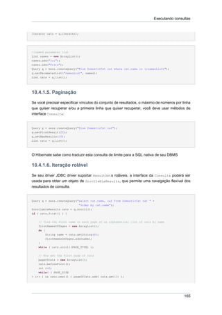 Executando consultas


Iterator cats = q.iterate();




//named parameter list
List names = new ArrayList();
names.add("Izi");
names.add("Fritz");
Query q = sess.createQuery("from DomesticCat cat where cat.name in (:namesList)");
q.setParameterList("namesList", names);
List cats = q.list();




10.4.1.5. Paginação

Se você precisar especificar vínculos do conjunto de resultados, o máximo de números por linha
que quiser recuperar e/ou a primeira linha que quiser recuperar, você deve usar métodos de
interface Consulta:


Query q = sess.createQuery("from DomesticCat cat");
q.setFirstResult(20);
q.setMaxResults(10);
List cats = q.list();




O Hibernate sabe como traduzir esta consulta de limite para a SQL nativa de seu DBMS

10.4.1.6. Iteração rolável

Se seu driver JDBC driver suportar ResultSets roláveis, a interface da Consulta poderá ser
usada para obter um objeto de ScrollableResults, que permite uma navegação flexível dos
resultados de consulta.


Query q = sess.createQuery("select cat.name, cat from DomesticCat cat " +
                            "order by cat.name");
ScrollableResults cats = q.scroll();
if ( cats.first() ) {


    // find the first name on each page of an alphabetical list of cats by name
    firstNamesOfPages = new ArrayList();
    do {
        String name = cats.getString(0);
        firstNamesOfPages.add(name);
    }
    while ( cats.scroll(PAGE_SIZE) );


    // Now get the first page of cats
    pageOfCats = new ArrayList();
    cats.beforeFirst();
    int i=0;
    while( ( PAGE_SIZE
> i++ ) && cats.next() ) pageOfCats.add( cats.get(1) );




                                                                                          165
 