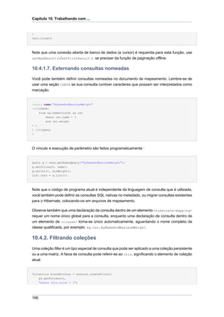 Capítulo 10. Trabalhando com ...


}
cats.close()




Note que uma conexão aberta de banco de dados (e cursor) é requerida para esta função, use
setMaxResult()/setFirstResult() se precisar da função de paginação offline.


10.4.1.7. Externando consultas nomeadas

Você pode também definir consultas nomeadas no documento de mapeamento. Lembre-se de
usar uma seção CDATA se sua consulta contiver caracteres que possam ser interpretados como
marcação.


<query name="ByNameAndMaximumWeight"
><![CDATA[
    from eg.DomesticCat as cat
        where cat.name = ?
        and cat.weight
> ?
] ]></query
>




O vínculo e execução de parâmetro são feitos programaticamente :


Query q = sess.getNamedQuery("ByNameAndMaximumWeight");
q.setString(0, name);
q.setInt(1, minWeight);
List cats = q.list();




Note que o código de programa atual é independente da linguagem de consulta que é utilizada,
você também pode definir as consultas SQL nativas no metadado, ou migrar consultas existentes
para o Hibernate, colocando-os em arquivos de mapeamento.

Observe também que uma declaração de consulta dentro de um elemento <hibernate-mapping>
requer um nome único global para a consulta, enquanto uma declaração de consulta dentro de
um elemento de <classe> torna-se único automaticamente, aguardando o nome completo da
classe qualificada, por exemplo: eg.Cat.ByNameAndMaximumWeight.

10.4.2. Filtrando coleções
Uma coleção filter é um tipo especial de consulta que pode ser aplicado a uma coleção persistente
ou a uma matriz. A faixa de consulta pode referir-se ao this, significando o elemento de coleção
atual.


Collection blackKittens = session.createFilter(
      pk.getKittens(),
      "where this.color = ?")




166
 