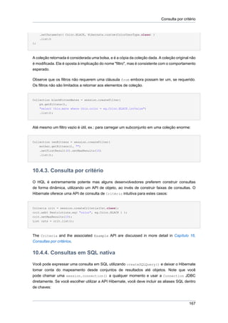 Consulta por critério


     .setParameter( Color.BLACK, Hibernate.custom(ColorUserType.class) )
     .list()
);




A coleção retornada é considerada uma bolsa, e é a cópia da coleção dada. A coleção original não
é modificada. Ela é oposta à implicação do nome "filtro", mas é consistente com o comportamento
esperado.

Observe que os filtros não requerem uma cláusula from embora possam ter um, se requerido.
Os filtros não são limitados a retornar aos elementos de coleção.


Collection blackKittenMates = session.createFilter(
    pk.getKittens(),
    "select this.mate where this.color = eg.Color.BLACK.intValue")
    .list();




Até mesmo um filtro vazio é útil, ex.: para carregar um subconjunto em uma coleção enorme:


Collection tenKittens = session.createFilter(
    mother.getKittens(), "")
    .setFirstResult(0).setMaxResults(10)
    .list();




10.4.3. Consulta por critério

O HQL é extremamente potente mas alguns desenvolvedores preferem construir consultas
de forma dinâmica, utilizando um API de objeto, ao invés de construir faixas de consultas. O
Hibernate oferece uma API de consulta de Critério intuitiva para estes casos:


Criteria crit = session.createCriteria(Cat.class);
crit.add( Restrictions.eq( "color", eg.Color.BLACK ) );
crit.setMaxResults(10);
List cats = crit.list();




The Criteria and the associated Example API are discussed in more detail in Capítulo 16,
Consultas por critérios.


10.4.4. Consultas em SQL nativa

Você pode expressar uma consulta em SQL utilizando createSQLQuery() e deixar o Hibernate
tomar conta do mapeamento desde conjuntos de resultados até objetos. Note que você
pode chamar uma session.connection() a qualquer momento e usar a Connection JDBC
diretamente. Se você escolher utilizar a API Hibernate, você deve incluir as aliases SQL dentro
de chaves:



                                                                                            167
 
