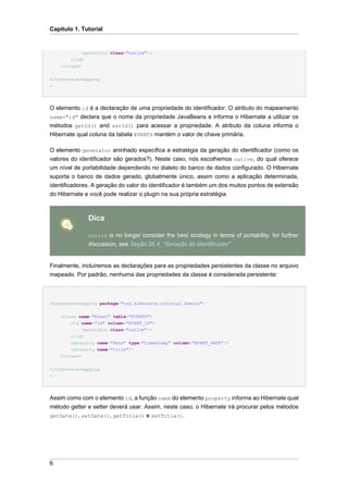 Capítulo 1. Tutorial


           <generator class="native"/>
        </id>
    </class>

</hibernate-mapping
>




O elemento id é a declaração de uma propriedade do identificador. O atributo do mapeamento
name="id" declara que o nome da propriedade JavaBeans e informa o Hibernate a utilizar os
métodos getId() and setId() para acessar a propriedade. A atributo da coluna informa o
Hibernate qual coluna da tabela EVENTS mantém o valor de chave primária.

O elemento generator aninhado especifica a estratégia da geração do identificador (como os
valores do identificador são gerados?). Neste caso, nós escolhemos native, do qual oferece
um nível de portabilidade dependendo no dialeto do banco de dados configurado. O Hibernate
suporta o banco de dados gerado, globalmente único, assim como a aplicação determinada,
identificadores. A geração do valor do identificador é também um dos muitos pontos de extensão
do Hibernate e você pode realizar o plugin na sua própria estratégia.



                Dica

                native is no longer consider the best strategy in terms of portability. for further
                discussion, see Seção 26.4, “Geração do identificador”


Finalmente, incluiremos as declarações para as propriedades persistentes da classe no arquivo
mapeado. Por padrão, nenhuma das propriedades da classe é considerada persistente:



<hibernate-mapping package="org.hibernate.tutorial.domain">


    <class name="Event" table="EVENTS">
        <id name="id" column="EVENT_ID">
             <generator class="native"/>
        </id>
        <property name="date" type="timestamp" column="EVENT_DATE"/>
        <property name="title"/>
    </class>


</hibernate-mapping
>




Assim como com o elemento id, a função name do elemento property informa ao Hibernate qual
método getter e setter deverá usar. Assim, neste caso, o Hibernate irá procurar pelos métodos
getDate(), setDate(), getTitle() e setTitle().




6
 