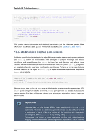 Capítulo 10. Trabalhando com ...




List cats = session.createSQLQuery("SELECT {cat.*} FROM CAT {cat} WHERE ROWNUM<10")
    .addEntity("cat", Cat.class)
.list();




List cats = session.createSQLQuery(
      "SELECT {cat}.ID AS {cat.id}, {cat}.SEX AS {cat.sex}, " +
             "{cat}.MATE AS {cat.mate}, {cat}.SUBCLASS AS {cat.class}, ... " +
      "FROM CAT {cat} WHERE ROWNUM<10")
    .addEntity("cat", Cat.class)
.list()




SQL queries can contain named and positional parameters, just like Hibernate queries. More
information about native SQL queries in Hibernate can be found in Capítulo 17, SQL Nativo.


10.5. Modificando objetos persistentes
Instâncias persistentes transacionais (ou seja, objetos carregados, salvos, criados ou consultados
pela Session) podem ser manipuladas pela aplicação e qualquer mudança para estado
persistente será persistida quando a Sessão for limpa. Isto será discutido mais adiante neste
capítulo. Não há necessidade de chamar um método em particular (como update(), que possui
um propósito diferente) para fazer modificações persistentes. Portanto, a forma mais direta de
atualizar o estado de um objeto é carregá-lo() e depois manipulá-lo diretamente, enquanto a
Sessão estiver aberta:



DomesticCat cat = (DomesticCat) sess.load( Cat.class, new Long(69) );
cat.setName("PK");
sess.flush(); // changes to cat are automatically detected and persisted




Algumas vezes, este modelo de programação é ineficiente, uma vez que ele requer ambos SQL
SELECT (para carregar um objeto) e um SQLUPDATE (para persistir seu estado atualizado) na
mesma sessão. Por isso, o Hibernate oferece uma abordagem alternativa, usando instâncias
desanexadas.



                Importante

                Hibernate does not offer its own API for direct execution of UPDATE or DELETE
                statements. Hibernate is a state management service, you do not have to think
                in statements to use it. JDBC is a perfect API for executing SQL statements,
                you can get a JDBC Connection at any time by calling session.connection().
                Furthermore, the notion of mass operations conflicts with object/relational
                mapping for online transaction processing-oriented applications. Future versions




168
 