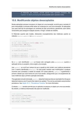 Modificando objetos desacoplados



               of Hibernate can, however, provide special mass operation functions. See
               Capítulo 14, Batch processing for some possible batch operation tricks.



10.6. Modificando objetos desacoplados
Muitas aplicações precisam recuperar um objeto em uma transação, enviá-lo para a camada UI
para manipulação e somente então salvar as mudanças em uma nova transação. As aplicações
que usam este tipo de abordagem em ambiente de alta concorrência, geralmente usam dados
versionados para assegurar isolação durante a "longa" unidade de trabalho.

O Hibernate suporta este modelo, oferecendo re-acoplamentos das instâncias usando os
métodos Session.update() ouSession.merge():


// in the first session
Cat cat = (Cat) firstSession.load(Cat.class, catId);
Cat potentialMate = new Cat();
firstSession.save(potentialMate);


// in a higher layer of the application
cat.setMate(potentialMate);


// later, in a new session
secondSession.update(cat); // update cat
secondSession.update(mate); // update mate




Se o Cat com identificador catId já tivesse sido carregado pelasegundaSessão quando a
aplicação tentou re-acoplá-lo, teria surgido uma exceção.

Use update() se você tiver certeza de que a sessão já não contém uma instância persistente
com o mesmo identificador, e merge() se você quiser mesclar suas modificações a qualquer
momento sem considerar o estado da sessão. Em outras palavras, update() é geralmente o
primeiro método que você chama em uma nova sessão, assegurando que o re-acoplamento de
suas instâncias seja a primeira operação executada.

The application should individually update() detached instances that are reachable from the given
detached instance only if it wants their state to be updated. This can be automated using transitive
persistence. See Seção 10.11, “Persistência Transitiva” for more information.

O método lock() também permite que um aplicativo re-associe um objeto com uma nova sessão.
No entanto, a instância desanexada não pode ser modificada.


//just reassociate:
sess.lock(fritz, LockMode.NONE);
//do a version check, then reassociate:
sess.lock(izi, LockMode.READ);
//do a version check, using SELECT ... FOR UPDATE, then reassociate:
sess.lock(pk, LockMode.UPGRADE);




                                                                                                169
 
