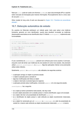 Capítulo 10. Trabalhando com ...



Note que lock() pode ser usado com diversos LockModes, veja a documentação API e o capítulo
sobre manuseio de transações para maiores informações. Re-acoplamento não é o único caso
de uso para lock().

Other models for long units of work are discussed in Seção 12.3, “Controle de concorrência
otimista”.


10.7. Detecção automática de estado
Os usuários de Hibernate solicitaram um método geral, tanto para salvar uma instância
transiente, gerando um novo identificador, quanto para atualizar/ re-acoplar as instâncias
desanexadas associadas ao seu identificador atual. O método saveOrUpdate() implementa esta
funcionalidade.


// in the first session
Cat cat = (Cat) firstSession.load(Cat.class, catID);


// in a higher tier of the application
Cat mate = new Cat();
cat.setMate(mate);


// later, in a new session
secondSession.saveOrUpdate(cat);    // update existing state (cat has a non-null id)
secondSession.saveOrUpdate(mate);   // save the new instance (mate has a null id)




O uso e semântica do saveOrUpdate() parecem ser confusos para novos usuários. A princípio,
enquanto você não tentar usar instâncias de uma sessão em outra nova sessão, não precisará
utilizar update(), saveOrUpdate(), ou merge(). Algumas aplicações inteiras nunca precisarão
utilizar estes métodos.

Geralmente, update() ou saveOrUpdate()são utilizados nos seguintes cenários:


•   a aplicação carrega um objeto na primeira sessão
•   o objeto é passado para a camada UI
•   algumas modificações são feitas ao objeto
•   o objeto é retornado à camada lógica de negócios
•   a aplicação persiste estas modificações, chamando update() em uma segunda sessão.

saveOrUpdate() faz o seguinte:


•   se o objeto já estiver persistente nesta sessão, não faça nada
•   se outro objeto associado com a sessão possuir o mesmo identificador, jogue uma exceção
•   se o objeto não tiver uma propriedade de identificador salve-o()
•   se o identificador do objeto possuir o valor atribuído ao objeto recentemente instanciado,
    salve-o()
• se o objeto for versionado por um <version> ou <timestamp>, e o valor da propriedade da
  versão for o mesmo valor atribuído ao objeto recentemente instanciado, salve() o mesmo



170
 