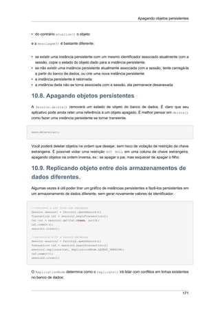 Apagando objetos persistentes



• do contrário atualize() o objeto

e a mesclagem() é bastante diferente:


• se existir uma instância persistente com um mesmo identificador associado atualmente com a
  sessão, copie o estado do objeto dado para a instância persistente.
• se não existir uma instância persistente atualmente associada com a sessão, tente carregá-la
  a partir do banco de dados, ou crie uma nova instância persistente
• a instância persistente é retornada
• a instância dada não se torna associada com a sessão, ela permanece desanexada


10.8. Apagando objetos persistentes
A Session.delete() removerá um estado de objeto do banco de dados. É claro que seu
aplicativo pode ainda reter uma referência à um objeto apagado. É melhor pensar em delete()
como fazer uma instância persistente se tornar transiente.


sess.delete(cat);




Você poderá deletar objetos na ordem que desejar, sem risco de violação de restrição da chave
estrangeira. É possível violar uma restrição NOT NULL em uma coluna de chave estrangeira,
apagando objetos na ordem inversa, ex.: se apagar o pai, mas esquecer de apagar o filho.


10.9. Replicando objeto entre dois armazenamentos de
dados diferentes.
Algumas vezes é útil poder tirar um gráfico de instâncias persistentes e fazê-los persistentes em
um armazenamento de dados diferente, sem gerar novamente valores de identificador.


//retrieve a cat from one database
Session session1 = factory1.openSession();
Transaction tx1 = session1.beginTransaction();
Cat cat = session1.get(Cat.class, catId);
tx1.commit();
session1.close();


//reconcile with a second database
Session session2 = factory2.openSession();
Transaction tx2 = session2.beginTransaction();
session2.replicate(cat, ReplicationMode.LATEST_VERSION);
tx2.commit();
session2.close();




O ReplicationMode determina como o replicate() irá lidar com conflitos em linhas existentes
no banco de dados:



                                                                                             171
 