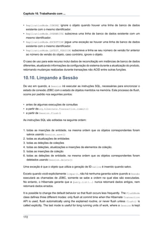 Capítulo 10. Trabalhando com ...



• ReplicationMode.IGNORE: ignore o objeto quando houver uma linha de banco de dados
  existente com o mesmo identificador.
• ReplicationMode.OVERWRITE: subscreva uma linha de banco de dados existente com um
  mesmo identificador.
• ReplicationMode.EXCEPTION: jogue uma exceção se houver uma linha de banco de dados
  existente com o mesmo identificador.
• ReplicationMode.LATEST_VERSION: subscreva a linha se seu número de versão for anterior
  ao número de versão do objeto, caso contrário, ignore o objeto.

O caso de uso para este recurso inclui dados de reconciliação em instâncias de banco de dados
diferentes, atualizando informações da configuração do sistema durante a atualização do produto,
retornando mudanças realizadas durante transações não ACID entre outras funções.


10.10. Limpando a Sessão
De vez em quando, a Session irá executar as instruções SQL, necessárias para sincronizar o
estado de conexão JDBC com o estado de objetos mantidos na memória. Este processo de flush,
ocorre por padrão nos seguintes pontos:


• antes de algumas execuções de consultas
• a partir deorg.hibernate.Transaction.commit()
• a partir de Session.flush()

As instruções SQL são editadas na seguinte ordem:


1. todas as inserções de entidade, na mesma ordem que os objetos correspondentes foram
   salvos usando Session.save()
2. todas as atualizações de entidades
3. todas as deleções de coleções
4. todas as deleções, atualizações e inserções de elementos de coleção.
5. todas as inserções de coleção
6. todas as deleções de entidade, na mesma ordem que os objetos correspondentes foram
   deletados usando Session.delete()

Uma exceção é que o objeto que utiliza a geração de ID native é inserido quando salvo.

Exceto quando você explicitamente limpar(), não há nenhuma garantia sobre quando a Sessão
executará as chamadas de JDBC, somente se sabe a ordem na qual elas são executadas.
No entanto, o Hibernate garante que a Query.list(..) nunca retornará dados antigos, nem
retornará dados errados.

It is possible to change the default behavior so that flush occurs less frequently. The FlushMode
class defines three different modes: only flush at commit time when the Hibernate Transaction
API is used, flush automatically using the explained routine, or never flush unless flush() is
called explicitly. The last mode is useful for long running units of work, where a Session is kept



172
 