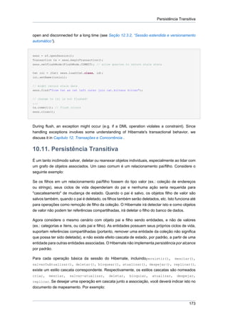Persistência Transitiva



open and disconnected for a long time (see Seção 12.3.2, “Sessão estendida e versionamento
automático”).


sess = sf.openSession();
Transaction tx = sess.beginTransaction();
sess.setFlushMode(FlushMode.COMMIT); // allow queries to return stale state


Cat izi = (Cat) sess.load(Cat.class, id);
izi.setName(iznizi);

// might return stale data
sess.find("from Cat as cat left outer join cat.kittens kitten");


// change to izi is not flushed!
...
tx.commit(); // flush occurs
sess.close();




During flush, an exception might occur (e.g. if a DML operation violates a constraint). Since
handling exceptions involves some understanding of Hibernate's transactional behavior, we
discuss it in Capítulo 12, Transações e Concorrência .


10.11. Persistência Transitiva
É um tanto incômodo salvar, deletar ou reanexar objetos individuais, especialmente ao lidar com
um grafo de objetos associados. Um caso comum é um relacionamento pai/filho. Considere o
seguinte exemplo:

Se os filhos em um relacionamento pai/filho fossem do tipo valor (ex.: coleção de endereços
ou strings), seus ciclos de vida dependeriam do pai e nenhuma ação seria requerida para
"cascateamento" de mudança de estado. Quando o pai é salvo, os objetos filho de valor são
salvos também, quando o pai é deletado, os filhos também serão deletados, etc. Isto funciona até
para operações como remoção de filho da coleção. O Hibernate irá detectar isto e como objetos
de valor não podem ter referências compartilhadas, irá deletar o filho do banco de dados.

Agora considere o mesmo cenário com objeto pai e filho sendo entidades, e não de valores
(ex.: categorias e ítens, ou cats pai e filho). As entidades possuem seus próprios ciclos de vida,
suportam referências compartilhadas (portanto, remover uma entidade da coleção não significa
que possa ter sido deletada), e não existe efeito cascata de estado, por padrão, a partir de uma
entidade para outras entidades associadas. O Hibernate não implementa persistência por alcance
por padrão.

Para cada operação básica da sessão do Hibernate, incluindopersistir(),              mesclar(),
salvarOuAtualizar(), deletar(), bloquear(), atualizar(), despejar(), replicar(),
existe um estilo cascata correspondente. Respectivamente, os estilos cascatas são nomeados
criar,   mesclar,     salvar-atualizar,      deletar,     bloquiar,    atualizar,     despejar,
replicar. Se desejar uma operação em cascata junto a associação, você deverá indicar isto no
documento de mapeamento. Por exemplo:



                                                                                              173
 