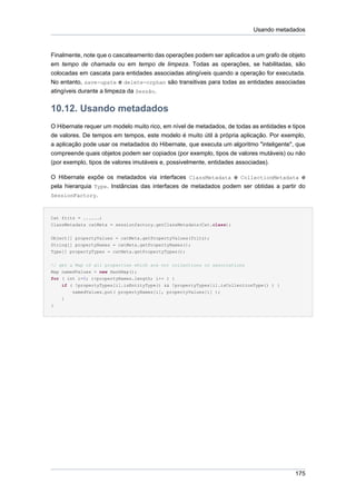 Usando metadados



Finalmente, note que o cascateamento das operações podem ser aplicados a um grafo de objeto
em tempo de chamada ou em tempo de limpeza. Todas as operações, se habilitadas, são
colocadas em cascata para entidades associadas atingíveis quando a operação for executada.
No entanto, save-upate e delete-orphan são transitivas para todas as entidades associadas
atingíveis durante a limpeza da Sessão.


10.12. Usando metadados
O Hibernate requer um modelo muito rico, em nível de metadados, de todas as entidades e tipos
de valores. De tempos em tempos, este modelo é muito útil à própria aplicação. Por exemplo,
a aplicação pode usar os metadados do Hibernate, que executa um algoritmo "inteligente", que
compreende quais objetos podem ser copiados (por exemplo, tipos de valores mutáveis) ou não
(por exemplo, tipos de valores imutáveis e, possivelmente, entidades associadas).

O Hibernate expõe os metadados via interfaces ClassMetadata e CollectionMetadata e
pela hierarquia Type. Instâncias das interfaces de metadados podem ser obtidas a partir do
SessionFactory.



Cat fritz = ......;
ClassMetadata catMeta = sessionfactory.getClassMetadata(Cat.class);


Object[] propertyValues = catMeta.getPropertyValues(fritz);
String[] propertyNames = catMeta.getPropertyNames();
Type[] propertyTypes = catMeta.getPropertyTypes();


// get a Map of all properties which are not collections or associations
Map namedValues = new HashMap();
for ( int i=0; i<propertyNames.length; i++ ) {
    if ( !propertyTypes[i].isEntityType() && !propertyTypes[i].isCollectionType() ) {
        namedValues.put( propertyNames[i], propertyValues[i] );
    }
}




                                                                                         175
 