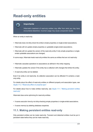 Read-only entities
               Importante

               Hibernate's treatment of read-only entities may differ from what you may have
               encountered elsewhere. Incorrect usage may cause unexpected results.


When an entity is read-only:



• Hibernate does not dirty-check the entity's simple properties or single-ended associations;

• Hibernate will not update simple properties or updatable single-ended associations;

• Hibernate will not update the version of the read-only entity if only simple properties or single-
  ended updatable associations are changed;

In some ways, Hibernate treats read-only entities the same as entities that are not read-only:



• Hibernate cascades operations to associations as defined in the entity mapping.

• Hibernate updates the version if the entity has a collection with changes that dirties the entity;

• A read-only entity can be deleted.

Even if an entity is not read-only, its collection association can be affected if it contains a read-
only entity.

For details about the affect of read-only entities on different property and association types, see
Seção 11.2, “Read-only affect on property type”.

For details about how to make entities read-only, see Seção 11.1, “Making persistent entities
read-only”

Hibernate does some optimizing for read-only entities:



• It saves execution time by not dirty-checking simple properties or single-ended associations.

• It saves memory by deleting database snapshots.


11.1. Making persistent entities read-only
Only persistent entities can be made read-only. Transient and detached entities must be put in
persistent state before they can be made read-only.



                                                                                                 177
 