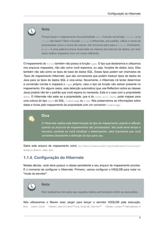 Configuração do Hibernate




              Nota

              Porque fazer o mapeamento da propriedade date incluído na função column, e no
              title não fazer? Sem a função column o Hibernate, por padrão, utiliza o nome da
              propriedade como o nome da coluna. Isto funciona bem para o title. Entretanto,
              o date é uma palavra-chave reservada na maioria dos bancos de dados, por isso
              seria melhor mapeá-lo com um nome diferente.


O mapeamento do title também não possui a função type. O tipo que declaramos e utilizamos
nos arquivos mapeados, não são como você esperava, ou seja, funções de dados Java. Eles
também não são como os tipos de base de dados SQL. Esses tipos podem ser chamados de
Tipos de mapeamento Hibernate, que são conversores que podem traduzir tipos de dados do
Java para os tipos de dados SQL e vice-versa. Novamente, o Hibernate irá tentar determinar
a conversão correta e mapeará o type próprio, caso o tipo da função não estiver presente no
mapeamento. Em alguns casos, esta detecção automática (que usa Reflection sobre as classes
Java) poderá não ter o padrão que você espera ou necessita. Este é o caso com a propriedade
date. O Hibernate não sabe se a propriedade, que é do java.util.Date, pode mapear para
uma coluna do tipo date do SQL, timestamp ou time. Nós preservamos as informações sobre
datas e horas pelo mapeamento da propriedade com um conversor timestamp.



              Dica

              O Hibernate realiza esta determinação de tipo de mapeamento usando a reflexão
              quando os arquivos de mapeamentos são processados. Isto pode levar tempo e
              recursos, portanto se você inicializar o desempenho, será importante que você
              considere claramente a definição do tipo para uso.


Salve este arquivo de mapeamento como src/main/resources/org/hibernate/tutorial/
domain/Event.hbm.xml.


1.1.4. Configuração do Hibernate
Nestas alturas, você deve possuir a classe persistente e seu arquivo de mapeamento prontos.
É o momento de configurar o Hibernate. Primeiro, vamos configurar o HSQLDB para rodar no
"modo do servidor".



              Nota

              Nós realizamos isto para que aqueles dados permaneçam entre as execuções.


Nós utilizaremos o Maven exec plugin para lançar o servidor HSQLDB pela execução:
mvn   exec:java    -Dexec.mainClass="org.hsqldb.Server"         -Dexec.args="-database.0



                                                                                           7
 