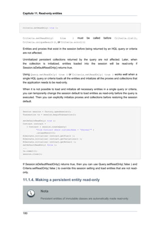 Capítulo 11. Read-only entities




Criteria.setReadOnly( true );




Criteria.setReadOnly(            true       )    must    be    called   before    Criteria.list(),
Criteria.uniqueResult(), or Criteria.scroll()

Entities and proxies that exist in the session before being returned by an HQL query or criteria
are not affected.

Uninitialized persistent collections returned by the query are not affected. Later, when
the collection is initialized, entities loaded into the session will be read-only if
Session.isDefaultReadOnly() returns true.

Using Query.setReadOnly( true ) or Criteria.setReadOnly( true ) works well when a
single HQL query or criteria loads all the entities and intializes all the proxies and collections that
the application needs to be read-only.

When it is not possible to load and initialize all necessary entities in a single query or criteria,
you can temporarily change the session default to load entities as read-only before the query is
executed. Then you can explicitly initialize proxies and collections before restoring the session
default.


Session session = factory.openSession();
Transaction tx = session.beginTransaction();


setDefaultReadOnly( true );
Contract contract =
    ( Contract ) session.createQuery(
            "from Contract where customerName = 'Sherman'" )
            .uniqueResult();
Hibernate.initialize( contract.getPlan() );
Hibernate.initialize( contract.getVariations() );
Hibernate.initialize( contract.getNotes() );
setDefaultReadOnly( false );
...
tx.commit();
session.close();




If Session.isDefaultReadOnly() returns true, then you can use Query.setReadOnly( false ) and
Criteria.setReadOnly( false ) to override this session setting and load entities that are not read-
only.

11.1.4. Making a persistent entity read-only

               Nota

               Persistent entities of immutable classes are automatically made read-only.




180
 