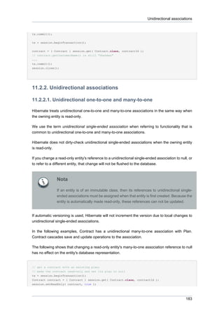 Unidirectional associations


tx.commit();


tx = session.beginTransaction();

contract = ( Contract ) session.get( Contract.class, contractId );
// contract.getCustomerName() is still "Sherman"
...
tx.commit();
session.close();




11.2.2. Unidirectional associations

11.2.2.1. Unidirectional one-to-one and many-to-one

Hibernate treats unidirectional one-to-one and many-to-one associations in the same way when
the owning entity is read-only.

We use the term unidirectional single-ended association when referring to functionality that is
common to unidirectional one-to-one and many-to-one associations.

Hibernate does not dirty-check unidirectional single-ended associations when the owning entity
is read-only.

If you change a read-only entity's reference to a unidirectional single-ended association to null, or
to refer to a different entity, that change will not be flushed to the database.



               Nota

               If an entity is of an immutable class, then its references to unidirectional single-
               ended associations must be assigned when that entity is first created. Because the
               entity is automatically made read-only, these references can not be updated.


If automatic versioning is used, Hibernate will not increment the version due to local changes to
unidirectional single-ended associations.

In the following examples, Contract has a unidirectional many-to-one association with Plan.
Contract cascades save and update operations to the association.

The following shows that changing a read-only entity's many-to-one association reference to null
has no effect on the entity's database representation.


// get a contract with an existing plan;
// make the contract read-only and set its plan to null
tx = session.beginTransaction();
Contract contract = ( Contract ) session.get( Contract.class, contractId );
session.setReadOnly( contract, true );




                                                                                                 183
 