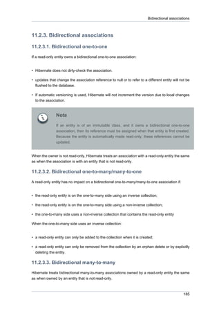 Bidirectional associations



11.2.3. Bidirectional associations

11.2.3.1. Bidirectional one-to-one

If a read-only entity owns a bidirectional one-to-one association:


• Hibernate does not dirty-check the association.

• updates that change the association reference to null or to refer to a different entity will not be
  flushed to the database.

• If automatic versioning is used, Hibernate will not increment the version due to local changes
  to the association.



               Nota

               If an entity is of an immutable class, and it owns a bidirectional one-to-one
               association, then its reference must be assigned when that entity is first created.
               Because the entity is automatically made read-only, these references cannot be
               updated.


When the owner is not read-only, Hibernate treats an association with a read-only entity the same
as when the association is with an entity that is not read-only.

11.2.3.2. Bidirectional one-to-many/many-to-one

A read-only entity has no impact on a bidirectional one-to-many/many-to-one association if:


• the read-only entity is on the one-to-many side using an inverse collection;

• the read-only entity is on the one-to-many side using a non-inverse collection;

• the one-to-many side uses a non-inverse collection that contains the read-only entity

When the one-to-many side uses an inverse collection:


• a read-only entity can only be added to the collection when it is created;

• a read-only entity can only be removed from the collection by an orphan delete or by explicitly
  deleting the entity.

11.2.3.3. Bidirectional many-to-many

Hibernate treats bidirectional many-to-many associations owned by a read-only entity the same
as when owned by an entity that is not read-only.



                                                                                                 185
 