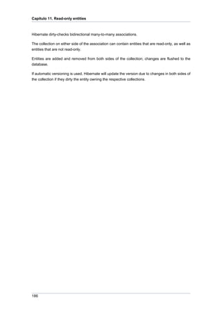 Capítulo 11. Read-only entities



Hibernate dirty-checks bidirectional many-to-many associations.

The collection on either side of the association can contain entities that are read-only, as well as
entities that are not read-only.

Entities are added and removed from both sides of the collection; changes are flushed to the
database.

If automatic versioning is used, Hibernate will update the version due to changes in both sides of
the collection if they dirty the entity owning the respective collections.




186
 