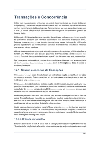 Transações e Concorrência
O fator mais importante sobre o Hibernate e o controle de concorrência é que é muito fácil de ser
compreendido. O Hibernate usa diretamente conexões de JDBC e recursos de JTA sem adicionar
nenhum comportamento de bloqueio a mais. Recomendamos que você gaste algum tempo com
o JDBC, o ANSI e a especificação de isolamento de transação de seu sistema de gerência da
base de dados.

O Hibernate não bloqueia objetos na memória. Sua aplicação pode esperar o comportamento
tal qual definido de acordo com o nível de isolamento de suas transações de banco de dados.
Note que graças ao Session, que também é um cache de escopo de transação, o Hibernate
procura repetidamente por identificadores e consultas de entidade não consultas de relatórios
que retornam valores escalares.

Além do versionamento para o controle automático de concorrência otimista, o Hibernate oferece
também uma API (menor) para bloqueio pessimista de linhas usando a sintáxe SELECT FOR
UPDATE. O controle de concorrência otimista e esta API são discutidos mais tarde neste capítulo.

Nós começamos a discussão do controle de concorrência no Hibernate com a granularidade
do Configuration, SessionFactory e Session, além de transações de base de dados e
conversações longas.

12.1. Sessão e escopos de transações
Um SessionFactory é objeto threadsafe com um custo alto de criação, compartilhado por todas
as threads da aplicação. É criado uma única vez, no início da execução da aplicação, a partir da
instância de uma Configuration.

Uma Session é um objeto de baixo custo de criação, não é threadsafe, deve ser usado uma vez,
para uma única requisição, uma conversação, uma única unidade do trabalho e então deve ser
descartado. Um Session não obterá um JDBC Connection, ou um Datasource, a menos que
necessite. Isto não consome nenhum recurso até ser usado.

Uma transação precisa ser o mais curta possível, para reduzir a disputa pelo bloqueio na base de
dados. Transações longas impedirão que sua aplicação escale a carga altamente concorrente.
Por isso, não é bom manter uma transação de base de dados aberta durante o tempo que o
usuário pensa, até que a unidade do trabalho esteja completa.

Qual é o escopo de uma unidade de trabalho? Pode uma única Session do Hibernate gerenciar
diversas transações ou este é um o relacionamento um-para-um dos escopos? Quando você
deve abrir e fechar uma Session e como você demarca os limites da transação? Estas questões
estão endereçadas nas seguintes seções.

12.1.1. Unidade de trabalho
First, let's define a unit of work. A unit of work is a design pattern described by Martin Fowler as
“ [maintaining] a list of objects affected by a business transaction and coordinates the writing out



                                                                                                187
 