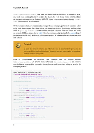 Capítulo 1. Tutorial



file:target/data/tutorial". Você pode ver ele iniciando e vinculando ao soquete TCP/IP,
aqui será onde nossa aplicação irá se conectar depois. Se você deseja iniciar uma nova base
de dados durante este tutorial, finalize o HSQLDB, delete todos os arquivos no diretório target/
data, e inicie o HSQLBD novamente.

O Hibernate conectará ao banco de dados no lugar de sua aplicação, portanto ele precisará saber
como obter as conexões. Para este tutorial nós usaremos um pool de conexão autônomo (ao
invés de javax.sql.DataSource). O Hibernate vem com o suporte para dois terços dos pools
de conexão JDBC de código aberto: c3p0 [https://sourceforge.net/projects/c3p0] e proxool [http://
proxool.sourceforge.net/]. No entanto, nós usaremos o pool de conexão interna do Hibernate para
este tutorial.



               Cuidado

               O pool de conexão interna do Hibernate não é recomendado para uso de
               produção. Ele possui deficiência em diversos recursos encontrados em qualquer
               pool de conexão apropriado.


Para   as   configurações do Hibernate, nós podemos usar um arquivo simples
hibernate.properties, um arquivo mais sofisticado hibernate.cfg.xml ou até mesmo
uma instalação programática completa. A maioria dos usuários prefere utilizar o arquivo de
configuração XML:


<?xml version='1.0' encoding='utf-8'?>
<!DOCTYPE hibernate-configuration PUBLIC
        "-//Hibernate/Hibernate Configuration DTD 3.0//EN"
        "http://hibernate.sourceforge.net/hibernate-configuration-3.0.dtd">


<hibernate-configuration>


    <session-factory>


        <!-- Database connection settings -->
        <property name="connection.driver_class"
>org.hsqldb.jdbcDriver</property>
        <property name="connection.url"
>jdbc:hsqldb:hsql://localhost</property>
        <property name="connection.username"
>sa</property>
        <property name="connection.password"
></property>


        <!-- JDBC connection pool (use the built-in) -->
        <property name="connection.pool_size"
>1</property>


        <!-- SQL dialect -->
        <property name="dialect"
>org.hibernate.dialect.HSQLDialect</property>




8
 