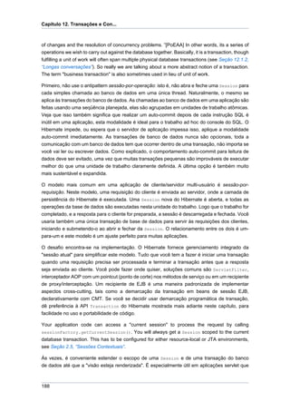 Capítulo 12. Transações e Con...



of changes and the resolution of concurrency problems. ”[PoEAA] In other words, its a series of
operations we wish to carry out against the database together. Basically, it is a transaction, though
fulfilling a unit of work will often span multiple physical database transactions (see Seção 12.1.2,
“Longas conversações”). So really we are talking about a more abstract notion of a transaction.
The term "business transaction" is also sometimes used in lieu of unit of work.

Primeiro, não use o antipattern sessão-por-operação: isto é, não abra e feche uma Session para
cada simples chamada ao banco de dados em uma única thread. Naturalmente, o mesmo se
aplica às transações do banco de dados. As chamadas ao banco de dados em uma aplicação são
feitas usando uma seqüência planejada, elas são agrupadas em unidades de trabalho atômicas.
Veja que isso também significa que realizar um auto-commit depois de cada instrução SQL é
inútil em uma aplicação, esta modalidade é ideal para o trabalho ad hoc do console do SQL. O
Hibernate impede, ou espera que o servidor de aplicação impessa isso, aplique a modalidade
auto-commit imediatamente. As transações de banco de dados nunca são opcionais, toda a
comunicação com um banco de dados tem que ocorrer dentro de uma transação, não importa se
você vai ler ou escrever dados. Como explicado, o comportamento auto-commit para leitura de
dados deve ser evitado, uma vez que muitas transações pequenas são improváveis de executar
melhor do que uma unidade de trabalho claramente definida. A última opção é também muito
mais sustentável e expandida.

O modelo mais comum em uma aplicação de cliente/servidor multi-usuário é sessão-por-
requisição. Neste modelo, uma requisição do cliente é enviada ao servidor, onde a camada de
persistência do Hibernate é executada. Uma Session nova do Hibernate é aberta, e todas as
operações da base de dados são executadas nesta unidade do trabalho. Logo que o trabalho for
completado, e a resposta para o cliente for preparada, a sessão é descarregada e fechada. Você
usaria também uma única transação de base de dados para servir às requisições dos clientes,
iniciando e submetendo-o ao abrir e fechar da Session. O relacionamento entre os dois é um-
para-um e este modelo é um ajuste perfeito para muitas aplicações.

O desafio encontra-se na implementação. O Hibernate fornece gerenciamento integrado da
"sessão atual" para simplificar este modelo. Tudo que você tem a fazer é iniciar uma transação
quando uma requisição precisa ser processada e terminar a transação antes que a resposta
seja enviada ao cliente. Você pode fazer onde quiser, soluções comuns são ServletFilter,
interceptador AOP com um pointcut (ponto de corte) nos métodos de serviço ou em um recipiente
de proxy/interceptação. Um recipiente de EJB é uma maneira padronizada de implementar
aspectos cross-cutting, tais como a demarcação da transação em beans de sessão EJB,
declarativamente com CMT. Se você se decidir usar demarcação programática de transação,
dê preferência à API Transaction do Hibernate mostrada mais adiante neste capítulo, para
facilidade no uso e portabilidade de código.

Your application code can access a "current session" to process the request by calling
sessionFactory.getCurrentSession(). You will always get a Session scoped to the current
database transaction. This has to be configured for either resource-local or JTA environments,
see Seção 2.5, “Sessões Contextuais”.

Ás vezes, é conveniente estender o escopo de uma Session e de uma transação do banco
de dados até que a "visão esteja renderizada". É especialmente útil em aplicações servlet que



188
 