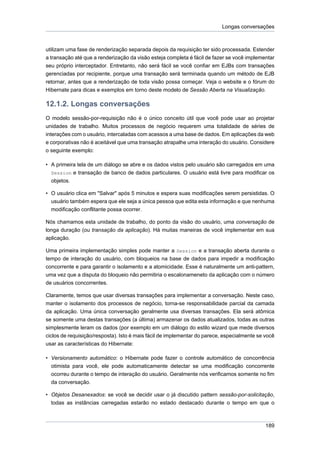 Longas conversações



utilizam uma fase de renderização separada depois da requisição ter sido processada. Estender
a transação até que a renderização da visão esteja completa é fácil de fazer se você implementar
seu próprio interceptador. Entretanto, não será fácil se você confiar em EJBs com transações
gerenciadas por recipiente, porque uma transação será terminada quando um método de EJB
retornar, antes que a renderização de toda visão possa começar. Veja o website e o fórum do
Hibernate para dicas e exemplos em torno deste modelo de Sessão Aberta na Visualização.

12.1.2. Longas conversações
O modelo sessão-por-requisição não é o único conceito útil que você pode usar ao projetar
unidades de trabalho. Muitos processos de negócio requerem uma totalidade de séries de
interações com o usuário, intercaladas com acessos a uma base de dados. Em aplicações da web
e corporativas não é aceitável que uma transação atrapalhe uma interação do usuário. Considere
o seguinte exemplo:

• A primeira tela de um diálogo se abre e os dados vistos pelo usuário são carregados em uma
  Session e transação de banco de dados particulares. O usuário está livre para modificar os
  objetos.

• O usuário clica em "Salvar" após 5 minutos e espera suas modificações serem persistidas. O
  usuário também espera que ele seja a única pessoa que edita esta informação e que nenhuma
  modificação conflitante possa ocorrer.

Nós chamamos esta unidade de trabalho, do ponto da visão do usuário, uma conversação de
longa duração (ou transação da aplicação). Há muitas maneiras de você implementar em sua
aplicação.

Uma primeira implementação simples pode manter a Session e a transação aberta durante o
tempo de interação do usuário, com bloqueios na base de dados para impedir a modificação
concorrente e para garantir o isolamento e a atomicidade. Esse é naturalmente um anti-pattern,
uma vez que a disputa do bloqueio não permitiria o escalonameneto da aplicação com o número
de usuários concorrentes.

Claramente, temos que usar diversas transações para implementar a conversação. Neste caso,
manter o isolamento dos processos de negócio, torna-se responsabilidade parcial da camada
da aplicação. Uma única conversação geralmente usa diversas transações. Ela será atômica
se somente uma destas transações (a última) armazenar os dados atualizados, todas as outras
simplesmente leram os dados (por exemplo em um diálogo do estilo wizard que mede diversos
ciclos de requisição/resposta). Isto é mais fácil de implementar do parece, especialmente se você
usar as características do Hibernate:

• Versionamento automático: o Hibernate pode fazer o controle automático de concorrência
  otimista para você, ele pode automaticamente detectar se uma modificação concorrente
  ocorreu durante o tempo de interação do usuário. Geralmente nós verificamos somente no fim
  da conversação.

• Objetos Desanexados: se você se decidir usar o já discutido pattern sessão-por-solicitação,
  todas as instâncias carregadas estarão no estado destacado durante o tempo em que o



                                                                                             189
 