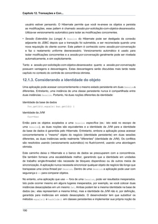 Capítulo 12. Transações e Con...



  usuário estiver pensando. O Hibernate permite que você re-anexe os objetos e persista
  as modificações, esse pattern é chamado sessão-por-solicitação-com-objetos-desanexados.
  Utiliza-se versionamento automático para isolar as modificações concorrentes.

• Sessão Estendida (ou Longa) A Session do Hibernate pode ser desligada da conexão
  adjacente do JDBC depois que a transação foi submetida, e ser reconectada quando uma
  nova requisição do cliente ocorrer. Este pattern é conhecido como sessão-por-conversação
  e faz o reatamento uniforme desnecessário. Versionamento automático é usado para
  isolar modificações concorrentes e a sessão-por-conversação geralmente pode ser nivelada
  automaticamente, e sim explicitamente.

Tanto a sessão-por-solicitação-com-objetos-desanexados quanto a sessão-por-conversação
possuem vantagens e desvantagens. Estas desvantagens serão discutidas mais tarde neste
capítulo no contexto do controle de concorrência otimista.

12.1.3. Considerando a identidade do objeto
Uma aplicação pode acessar concorrentemente o mesmo estado persistente em duas Sessions
diferentes. Entretanto, uma instância de uma classe persistente nunca é compartilhada entre
duas instâncias Session. Portanto, há duas noções diferentes da identidade:

Identidade da base de dados
      foo.getId().equals( bar.getId() )

Identidade da JVM
      foo==bar

Então para os objetos acoplados a uma Session específica (ex.: isto está no escopo de
uma Session), as duas noções são equivalentes e a identidade da JVM para a identidade
da base de dados é garantida pelo Hibernate. Entretanto, embora a aplicação possa acessar
concorrentemente o "mesmo" objeto do negócio (identidade persistente) em duas sessões
diferentes, as duas instâncias serão realmente "diferentes" (identidade de JVM). Os conflitos
são resolvidos usando (versionamento automático) no flush/commit, usando uma abordagem
otimista.

Este caminho deixa o Hibernate e o banco de dados se preocuparem com a concorrência.
Ele também fornece uma escalabilidade melhor, garantindo que a identidade em unidades
de trabalho single-threaded não necessite de bloqueio dispendioso ou de outros meios de
sincronização. A aplicação nunca necessita sincronizar qualquer objeto de negócio tão longo que
transpasse uma única thread por Session. Dentro de uma Session a aplicação pode usar com
segurança o == para comparar objetos.

No entanto, uma aplicação que usa == fora de uma Session, pode ver resultados inesperados.
Isto pode ocorrer mesmo em alguns lugares inesperados, por exemplo, se você colocar duas
instâncias desacopladas em um mesmo Set. Ambas podem ter a mesma identidade na base de
dados (ex.: elas representam a mesma linha), mas a identidade da JVM não é, por definição,
garantida para instâncias em estado desacoplado. O desenvolvedor tem que substituir os
métodos equals() e hashCode() em classes persistentes e implementar sua própria noção da



190
 