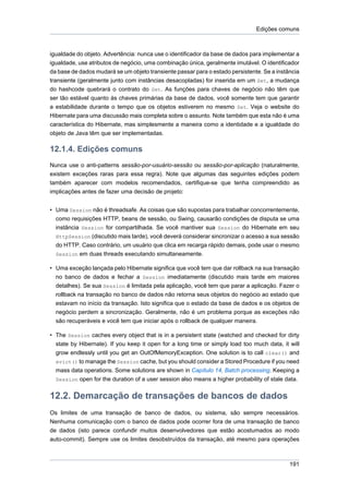 Edições comuns



igualdade do objeto. Advertência: nunca use o identificador da base de dados para implementar a
igualdade, use atributos de negócio, uma combinação única, geralmente imutável. O identificador
da base de dados mudará se um objeto transiente passar para o estado persistente. Se a instância
transiente (geralmente junto com instâncias desacopladas) for inserida em um Set, a mudança
do hashcode quebrará o contrato do Set. As funções para chaves de negócio não têm que
ser tão estável quanto às chaves primárias da base de dados, você somente tem que garantir
a estabilidade durante o tempo que os objetos estiverem no mesmo Set. Veja o website do
Hibernate para uma discussão mais completa sobre o assunto. Note também que esta não é uma
característica do Hibernate, mas simplesmente a maneira como a identidade e a igualdade do
objeto de Java têm que ser implementadas.

12.1.4. Edições comuns
Nunca use o anti-patterns sessão-por-usuário-sessão ou sessão-por-aplicação (naturalmente,
existem exceções raras para essa regra). Note que algumas das seguintes edições podem
também aparecer com modelos recomendados, certifique-se que tenha compreendido as
implicações antes de fazer uma decisão de projeto:


• Uma Session não é threadsafe. As coisas que são supostas para trabalhar concorrentemente,
  como requisições HTTP, beans de sessão, ou Swing, causarão condições de disputa se uma
  instância Session for compartilhada. Se você mantiver sua Session do Hibernate em seu
  HttpSession (discutido mais tarde), você deverá considerar sincronizar o acesso a sua sessão
  do HTTP. Caso contrário, um usuário que clica em recarga rápido demais, pode usar o mesmo
  Session em duas threads executando simultaneamente.

• Uma exceção lançada pelo Hibernate significa que você tem que dar rollback na sua transação
  no banco de dados e fechar a Session imediatamente (discutido mais tarde em maiores
  detalhes). Se sua Session é limitada pela aplicação, você tem que parar a aplicação. Fazer o
  rollback na transação no banco de dados não retorna seus objetos do negócio ao estado que
  estavam no início da transação. Isto significa que o estado da base de dados e os objetos de
  negócio perdem a sincronização. Geralmente, não é um problema porque as exceções não
  são recuperáveis e você tem que iniciar após o rollback de qualquer maneira.

• The Session caches every object that is in a persistent state (watched and checked for dirty
  state by Hibernate). If you keep it open for a long time or simply load too much data, it will
  grow endlessly until you get an OutOfMemoryException. One solution is to call clear() and
  evict() to manage the Session cache, but you should consider a Stored Procedure if you need
  mass data operations. Some solutions are shown in Capítulo 14, Batch processing. Keeping a
  Session open for the duration of a user session also means a higher probability of stale data.


12.2. Demarcação de transações de bancos de dados
Os limites de uma transação de banco de dados, ou sistema, são sempre necessários.
Nenhuma comunicação com o banco de dados pode ocorrer fora de uma transação de banco
de dados (isto parece confundir muitos desenvolvedores que estão acostumados ao modo
auto-commit). Sempre use os limites desobstruídos da transação, até mesmo para operações



                                                                                            191
 