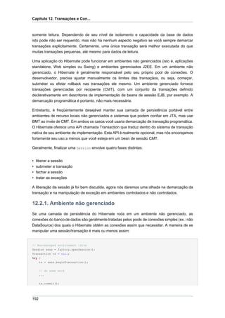 Capítulo 12. Transações e Con...



somente leitura. Dependendo de seu nível de isolamento e capacidade da base de dados
isto pode não ser requerido, mas não há nenhum aspecto negativo se você sempre demarcar
transações explicitamente. Certamente, uma única transação será melhor executada do que
muitas transações pequenas, até mesmo para dados de leitura.

Uma aplicação do Hibernate pode funcionar em ambientes não gerenciados (isto é, aplicações
standalone, Web simples ou Swing) e ambientes gerenciados J2EE. Em um ambiente não
gerenciado, o Hibernate é geralmente responsável pelo seu próprio pool de conexões. O
desenvolvedor, precisa ajustar manualmente os limites das transaçãos, ou seja, começar,
submeter ou efetar rollback nas transações ele mesmo. Um ambiente gerenciado fornece
transações gerenciadas por recipiente (CMT), com um conjunto da transações definido
declarativamente em descritores de implementação de beans de sessão EJB, por exemplo. A
demarcação programática é portanto, não mais necessária.

Entretanto, é freqüentemente desejável manter sua camada de persistência portável entre
ambientes de recurso locais não gerenciados e sistemas que podem confiar em JTA, mas use
BMT ao invés de CMT. Em ambos os casos você usaria demarcação de transação programática.
O Hibernate oferece uma API chamada Transaction que traduz dentro do sistema de transação
nativa de seu ambiente de implementação. Esta API é realmente opcional, mas nós encorajamos
fortemente seu uso a menos que você esteja em um bean de sessão CMT.

Geralmente, finalizar uma Session envolve quatro fases distintas:


•   liberar a sessão
•   submeter a transação
•   fechar a sessão
•   tratar as exceções

A liberação da sessão já foi bem discutida, agora nós daremos uma olhada na demarcação da
transação e na manipulação de exceção em ambientes controlados e não controlados.

12.2.1. Ambiente não gerenciado
Se uma camada de persistência do Hibernate roda em um ambiente não gerenciado, as
conexões do banco de dados são geralmente tratadas pelos pools de conexões simples (ex.: não
DataSource) dos quais o Hibernate obtém as conexões assim que necessitar. A maneira de se
manipular uma sessão/transação é mais ou menos assim:


// Non-managed environment idiom
Session sess = factory.openSession();
Transaction tx = null;
try {
      tx = sess.beginTransaction();


      // do some work
      ...


      tx.commit();




192
 