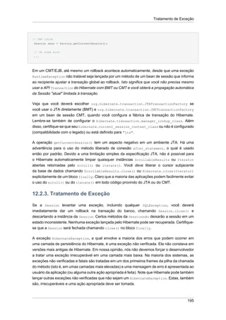 Tratamento de Exceção




// CMT idiom
 Session sess = factory.getCurrentSession();

 // do some work
 ...




Em um CMT/EJB, até mesmo um rollback acontece automaticamente, desde que uma exceção
RuntimeException não tratável seja lançada por um método de um bean de sessão que informa
ao recipiente ajustar a transação global ao rollback. Isto significa que você não precisa mesmo
usar a API Transaction do Hibernate com BMT ou CMT e você obterá a propagação automática
da Sessão "atual" limitada à transação.

Veja que você deverá escolher org.hibernate.transaction.JTATransactionFactory se
você usar o JTA diretamente (BMT) e org.hibernate.transaction.CMTTransactionFactory
em um bean de sessão CMT, quando você configura a fábrica de transação do Hibernate.
Lembre-se também de configurar o hibernate.transaction.manager_lookup_class. Além
disso, certifique-se que seu hibernate.current_session_context_class ou não é configurado
(compatibilidade com o legado) ou está definido para "jta".

A operação getCurrentSession() tem um aspecto negativo em um ambiente JTA. Há uma
advertência para o uso do método liberado de conexão after_statement, o qual é usado
então por padrão. Devido a uma limitação simples da especificação JTA, não é possível para
o Hibernate automaticamente limpar quaisquer instâncias ScrollableResults ou Iterator
abertas retornadas pelo scroll() ou iterate(). Você deve liberar o cursor subjacente
da base de dados chamando ScrollableResults.close() ou Hibernate.close(Iterator)
explicitamente de um bloco finally. Claro que a maioria das aplicações podem facilmente evitar
o uso do scroll() ou do iterate() em todo código provindo do JTA ou do CMT.


12.2.3. Tratamento de Exceção

Se a Session levantar uma exceção, incluindo qualquer SQLException, você deverá
imediatamente dar um rollback na transação do banco, chamando Session.close() e
descartando a instância da Session. Certos métodos da Sessionnão deixarão a sessão em um
estado inconsistente. Nenhuma exceção lançada pelo Hibernate pode ser recuperada. Certifique-
se que a Session será fechada chamando close() no bloco finally.

A exceção HibernateException, a qual envolve a maioria dos erros que podem ocorrer em
uma camada de persistência do Hibernate, é uma exceção não verificada. Ela não constava em
versões mais antigas de Hibernate. Em nossa opinião, nós não devemos forçar o desenvolvedor
a tratar uma exceção irrecuperável em uma camada mais baixa. Na maioria dos sistemas, as
exceções não verificadas e fatais são tratadas em um dos primeiros frames da pilha da chamada
do método (isto é, em umas camadas mais elevadas) e uma mensagem de erro é apresentada ao
usuário da aplicação (ou alguma outra ação apropriada é feita). Note que Hibernate pode também
lançar outras exceções não verificadas que não sejam um HibernateException. Estas, também
são, irrecuperáveis e uma ação apropriada deve ser tomada.



                                                                                           195
 