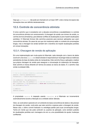 Controle de concorrência otimista


}




Veja que setTimeout() não pode ser chamado em um bean CMT, onde o tempo de espera das
transações deve ser definido declaradamente.


12.3. Controle de concorrência otimista
O único caminho que é consistente com a elevada concorrência e escalabilidade é o controle
de concorrência otimista com versionamento. A checagem de versão usa número de versão, ou
carimbo de hora (timestamp), para detectar conflitos de atualizações (e para impedir atualizações
perdidas). O Hibernate fornece três caminhos possíveis para escrever aplicações que usam
concorrência otimista. Os casos de uso que nós mostramos estão no contexto de conversações
longas, mas a checagem de versão também tem o benefício de impedir atualizações perdidas
em únicas transações.


12.3.1. Checagem de versão da aplicação

Em uma implementação sem muita ajuda do Hibernate, cada interação com o banco de dados
ocorre em uma nova Session e o desenvolvedor é responsável por recarregar todas as instâncias
persistentes da base de dados antes de manipulá-las. Este caminho força a aplicação a realizar
sua própria checagem de versão para assegurar a conversação do isolamento da transação.
Este caminho é menos eficiente em termos de acesso ao banco de dados. É o caminho mais
similar à entidade EJBs.


// foo is an instance loaded by a previous Session
session = factory.openSession();
Transaction t = session.beginTransaction();

int oldVersion = foo.getVersion();
session.load( foo, foo.getKey() ); // load the current state
if ( oldVersion != foo.getVersion() ) throw new StaleObjectStateException();
foo.setProperty("bar");


t.commit();
session.close();




A propriedade version é mapeada usando <version>, e o Hibernate vai incrementá-lá
automaticamente durante a liberação se a entidade estiver alterada.

Claro, se você estiver operando em um ambiente de baixa concorrência de dados e não precisar
da checagem de versão, você pode usar este caminho e apenas pular a checagem de versão.
Nesse caso, o último commit realizado é a estratégia padrão para suas conversações longas.
Tenha em mente que isto pode confundir os usuários da aplicação, como também poderão
ter atualizações perdidas sem mensagens de erro ou uma possibilidade de ajustar mudanças
conflitantes.




                                                                                             197
 