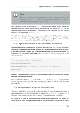 Objetos destacados e versionamento automático




              Nota
              Note que versões mais atuais de Hibernate requerem a desconexão e reconexão
              explícitas de uma Session. Estes métodos são desatualizados, pois o início e
              término de uma transação têm o mesmo efeito.


Note também que você deve manter a Session desconectada, fechada para a camada de
persistência. Ou seja, use um bean de sessão com estado EJB para prender a Session em um
ambiente de três camadas. Não transfira à camada web, ou até serializá-lo para uma camada
separada, para armazená-lo no HttpSession.

O modelo da sessão estendida, ou sessão-por-conversação, é mais difícil de implementar com
gerenciamento automático de sessão atual. Você precisa fornecer sua própria implementação do
CurrentSessionContext para isto. Veja o Hibernate Wiki para exemplos.


12.3.3. Objetos destacados e versionamento automático
Cada interação com o armazenamento persistente ocorre em uma Session nova. Entretanto,
as mesmas instâncias persistentes são reusadas para cada interação com o banco de dados.
A aplicação manipula o estado das instâncias desatachadas originalmente carregadas em
uma outra Session e as reata então usando Session.update(), Session.saveOrUpdate() ou
Session.merge().



// foo is an instance loaded by a previous Session
foo.setProperty("bar");
session = factory.openSession();
Transaction t = session.beginTransaction();
session.saveOrUpdate(foo); // Use merge() if "foo" might have been loaded already
t.commit();
session.close();




Outra vez, o Hibernate verificará versões da instância durante a liberação, lançando uma exceção
se ocorrer conflitos de atualizações.

Você pode também chamar o lock() em vez de update() e usar LockMode.READ (executando
uma checagem de versão, ignorando todos os caches) se você estiver certo de que o objeto não
foi modificado.

12.3.4. Versionamento automático customizado
Você pode desabilitar o incremento da versão automática de Hibernate para propriedades e
coleções particulares, configurando a função de mapeamento optimistic-lock para false. O
Hibernate então, não incrementará mais versões se a propriedade estiver modificada.

Os esquemas da base de dados legado são freqüentemente estáticos e não podem ser
modificados. Ou então, outras aplicações puderam também acessar a mesma base de dados



                                                                                            199
 