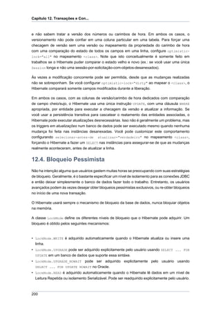 Capítulo 12. Transações e Con...



e não sabem tratar a versão dos números ou carimbos de hora. Em ambos os casos, o
versionamento não pode confiar em uma coluna particular em uma tabela. Para forçar uma
checagem de versão sem uma versão ou mapeamento da propriedade do carimbo de hora
com uma comparação do estado de todos os campos em uma linha, configure optimistic-
lock="all" no mapeamento <class>. Note que isto conceitualmente é somente feito em
trabalhos se o Hibernate puder comparar o estado velho e novo (ex.: se você usar uma única
Session longa e não uma sessão-por-solicitação-com-objetos-desanexados).

Às vezes a modificação concorrente pode ser permitida, desde que as mudanças realizadas
não se sobreponham. Se você configurar optimistic-lock="dirty" ao mapear o <class>, o
Hibernate comparará somente campos modificados durante a liberação.

Em ambos os casos, com as colunas de versão/carimbo de hora dedicados com comparação
de campo cheio/sujo, o Hibernate usa uma única instrução UPDATE, com uma cláusula WHERE
apropriada, por entidade para executar a checagem da versão e atualizar a informação. Se
você usar a persistência transitiva para cascatear o reatamento das entidades associadas, o
Hibernate pode executar atualizações desnecessárias. Isso não é geralmente um problema, mas
os triggers em atualizações num banco de dados pode ser executado mesmo quando nenhuma
mudança foi feita nas instâncias desanexadas. Você pode customizar este comportamento
configurando selecionar-antes-de atualizar="verdadeiro" no mapeamento <class>,
forçando o Hibernate a fazer um SELECT nas instâncias para assegurar-se de que as mudanças
realmente aconteceram, antes de atualizar a linha.


12.4. Bloqueio Pessimista
Não ha intenção alguma que usuários gastem muitas horas se preocupando com suas estratégias
de bloqueio. Geralmente, é o bastante especificar um nível de isolamento para as conexões JDBC
e então deixar simplesmente o banco de dados fazer todo o trabalho. Entretanto, os usuários
avançados podem às vezes desejar obter bloqueios pessimistas exclusivos, ou re-obter bloqueios
no início de uma nova transação.

O Hibernate usará sempre o mecanismo de bloqueio da base de dados, nunca bloquiar objetos
na memória.

A classe LockMode define os diferentes níveis de bloqueio que o Hibernate pode adquirir. Um
bloqueio é obtido pelos seguintes mecanismos:


• LockMode.WRITE é adquirido automaticamente quando o Hibernate atualiza ou insere uma
  linha.
• LockMode.UPGRADE pode ser adquirido explicitamente pelo usuário usando SELECT ... FOR
  UPDATE em um banco de dados que suporte essa sintáxe.
• LockMode.UPGRADE_NOWAIT pode ser adquirido explicitamente pelo usuário usando
  SELECT ... FOR UPDATE NOWAIT no Oracle.
• LockMode.READ é adquirido automaticamente quando o Hibernate lê dados em um nível de
  Leitura Repetida ou isolamento Serializável. Pode ser readquirido explicitamente pelo usuário.



200
 