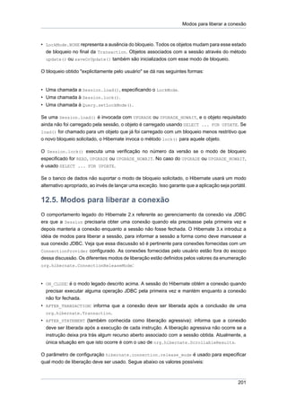 Modos para liberar a conexão



• LockMode.NONE representa a ausência do bloqueio. Todos os objetos mudam para esse estado
  de bloqueio no final da Transaction. Objetos associados com a sessão através do método
  update() ou saveOrUpdate() também são inicializados com esse modo de bloqueio.

O bloqueio obtido "explicitamente pelo usuário" se dá nas seguintes formas:


• Uma chamada a Session.load(), especificando o LockMode.
• Uma chamada à Session.lock().
• Uma chamada à Query.setLockMode().

Se uma Session.load() é invocada com UPGRADE ou UPGRADE_NOWAIT, e o objeto requisitado
ainda não foi carregado pela sessão, o objeto é carregado usando SELECT ... FOR UPDATE. Se
load() for chamado para um objeto que já foi carregado com um bloqueio menos restritivo que
o novo bloqueio solicitado, o Hibernate invoca o método lock() para aquele objeto.

O Session.lock() executa uma verificação no número da versão se o modo de bloqueio
especificado for READ, UPGRADE ou UPGRADE_NOWAIT. No caso do UPGRADE ou UPGRADE_NOWAIT,
é usado SELECT ... FOR UPDATE.

Se o banco de dados não suportar o modo de bloqueio solicitado, o Hibernate usará um modo
alternativo apropriado, ao invés de lançar uma exceção. Isso garante que a aplicação seja portátil.


12.5. Modos para liberar a conexão
O comportamento legado do Hibernate 2.x referente ao gerenciamento da conexão via JDBC
era que a Session precisaria obter uma conexão quando ela precisasse pela primeira vez e
depois manteria a conexão enquanto a sessão não fosse fechada. O Hibernate 3.x introduz a
idéia de modos para liberar a sessão, para informar a sessão a forma como deve manusear a
sua conexão JDBC. Veja que essa discussão só é pertinente para conexões fornecidas com um
ConnectionProvider configurado. As conexões fornecidas pelo usuário estão fora do escopo
dessa discussão. Os diferentes modos de liberação estão definidos pelos valores da enumeração
org.hibernate.ConnectionReleaseMode:



• ON_CLOSE: é o modo legado descrito acima. A sessão do Hibernate obtém a conexão quando
  precisar executar alguma operação JDBC pela primeira vez e mantém enquanto a conexão
  não for fechada.
• AFTER_TRANSACTION: informa que a conexão deve ser liberada após a conclusão de uma
  org.hibernate.Transaction.
• AFTER_STATEMENT (também conhecida como liberação agressiva): informa que a conexão
  deve ser liberada após a execução de cada instrução. A liberação agressiva não ocorre se a
  instrução deixa pra trás algum recurso aberto associado com a sessão obtida. Atualmente, a
  única situação em que isto ocorre é com o uso de org.hibernate.ScrollableResults.

O parâmetro de configuração hibernate.connection.release_mode é usado para especificar
qual modo de liberação deve ser usado. Segue abaixo os valores possíveis:



                                                                                               201
 